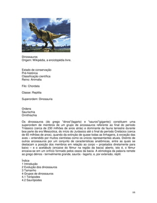 Dinossauros
Origem: Wikipédia, a enciclopédia livre.


Estado de conservação
Pré-histórica
Classificação científica
Reino: Animalia

Filo: Chordata

Classe: Reptilia

Superordem: Dinosauria


Ordens
Saurischia
Ornithischia

Os dinossauros (do grego "dinos"(lagarto) e "sauros"(gigante)) constituem uma
superordem de membros de um grupo de arcossauros referente ao final do período
Triássico (cerca de 230 milhões de anos atrás) e dominante da fauna terrestre durante
boa parte da era Mesozóica, do início do Jurássico até o final do período Cretácico (cerca
de 65 milhões de anos), quando da extinção de quase todas as linhagens, à exceção das
aves – entendido por muitos cientístas como os únicos representantes atuais. Distinto de
outros arcossauros por um conjunto de características anatômicas, entre as quais se
destacam a posição dos membros em relação ao corpo – projetados diretamente para
baixo – e o acetábulo (encaixe do fêmur na região da bacia) aberto, isto é, o fêmur
encaixa-se em um orifício formado pelos ossos da bacia. A etimologia da palavra remete
ao grego déinos - terrivelmente grande, saurós - lagarto, e, por extensão, réptil.

Índice
1 Introdução
2 Evolução dos dinossauros
3 Tamanho
4 Grupos de dinossauros
4.1 Terópodes
4.2 Saurópodes



                                                                                       68
 