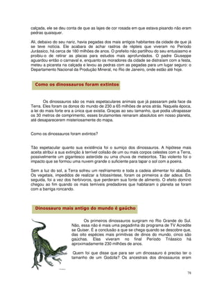 calçada, ele se deu conta de que as lajes de cor rosada em que estava pisando não eram
pedras quaisquer.

Ali, debaixo do seu nariz, havia pegadas dos mais antigos habitantes da cidade de que já
se teve notícia. Ele acabara de achar rastros de répteis que viveram no Período
Jurássico, há cerca de 180 milhões de anos. O prefeito não partilhou do seu entusiasmo e
proibiu-o de retirar as placas para estudos mais aprofundados. O padre Giuseppe
aguardou então o carnaval e, enquanto os moradores da cidade se distraíam com a festa,
meteu a picareta na calçada e levou as pedras com as pegadas para um lugar seguro: o
Departamento Nacional da Produção Mineral, no Rio de Janeiro, onde estão até hoje.




        Os dinossauros são os mais espetaculares animais que já passaram pela face da
Terra. Eles foram os donos do mundo de 230 a 65 milhões de anos atrás. Naquela época,
a lei do mais forte era a única que existia. Graças ao seu tamanho, que podia ultrapassar
os 30 metros de comprimento, esses brutamontes reinaram absolutos em nosso planeta,
até desaparecerem misteriosamente do mapa.


Como os dinossauros foram extintos?


Tão espetacular quanto sua existência foi o sumiço dos dinossauros. A hipótese mais
aceita atribui a sua extinção à terrível colisão de um ou mais corpos celestes com a Terra,
possivelmente um gigantesco asteróide ou uma chuva de meteoritos. Tão violento foi o
impacto que se formou uma nuvem grande o suficiente para tapar o sol com a poeira.

Sem a luz do sol, a Terra sofreu um resfriamento e toda a cadeia alimentar foi abalada.
Os vegetais, impedidos de realizar a fotossíntese, foram os primeiros a dar adeus. Em
seguida, foi a vez dos herbívoros, que perderam sua fonte de alimento. O efeito dominó
chegou ao fim quando os mais temíveis predadores que habitaram o planeta se foram
com a barriga roncando.




                              Os primeiros dinossauros surgiram no Rio Grande do Sul.
                       Não, essa não é mais uma pegadinha do programa de TV Acredite
                       se Quiser. É a conclusão a que se chega quando se descobre que,
                       das oito espécies mais primitivas de dinos do mundo, cinco são
                       gaúchas. Elas viveram no final Período Triássico há
                       aproximadamente 230 milhões de anos.

                        Quem foi que disse que para ser um dinossauro é preciso ter o
                       tamanho de um Godzila? Os ancestrais dos dinossauros eram


                                                                                        78
 