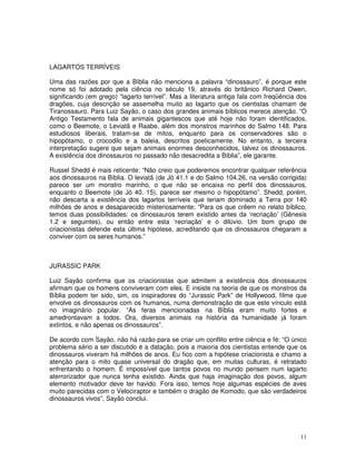 LAGARTOS TERRÍVEIS 
Uma das razões por que a Bíblia não menciona a palavra “dinossauro”, é porque este 
nome só foi adotado pela ciência no século 19, através do britânico Richard Owen, 
significando (em grego) “lagarto terrível”. Mas a literatura antiga fala com freqüência dos 
dragões, cuja descrição se assemelha muito ao lagarto que os cientistas chamam de 
Tiranossauro. Para Luiz Sayão, o caso dos grandes animais bíblicos merece atenção. “O 
Antigo Testamento fala de animais gigantescos que até hoje não foram identificados, 
como o Beemote, o Leviatã e Raabe, além dos monstros marinhos do Salmo 148. Para 
estudiosos liberais, tratam-se de mitos, enquanto para os conservadores são o 
hipopótamo, o crocodilo e a baleia, descritos poeticamente. No entanto, a terceira 
interpretação sugere que sejam animais enormes desconhecidos, talvez os dinossauros. 
A existência dos dinossauros no passado não desacredita a Bíblia”, ele garante. 
Russel Shedd é mais reticente: “Não creio que poderemos encontrar qualquer referência 
aos dinossauros na Bíblia. O leviatã (de Jó 41.1 e do Salmo 104.26, na versão corrigida) 
parece ser um monstro marinho, o que não se encaixa no perfil dos dinossauros, 
enquanto o Beemote (de Jó 40. 15), parece ser mesmo o hipopótamo”. Shedd, porém, 
não descarta a existência dos lagartos terríveis que teriam dominado a Terra por 140 
milhões de anos e desaparecido misteriosamente: “Para os que crêem no relato bíblico, 
temos duas possibilidades: os dinossauros terem existido antes da ‘recriação’ (Gênesis 
1.2 e seguintes), ou então entre esta ‘recriação’ e o dilúvio. Um bom grupo de 
criacionistas defende esta última hipótese, acreditando que os dinossauros chegaram a 
conviver com os seres humanos.” 
JURASSIC PARK 
Luiz Sayão confirma que os criacionistas que admitem a existência dos dinossauros 
afirmam que os homens conviveram com eles. E insiste na teoria de que os monstros da 
Bíblia podem ter sido, sim, os inspiradores do “Jurassic Park” de Hollywood, filme que 
envolve os dinossauros com os humanos, numa demonstração de que este vínculo está 
no imaginário popular. “As feras mencionadas na Bíblia eram muito fortes e 
amedrontavam a todos. Ora, diversos animais na história da humanidade já foram 
extintos, e não apenas os dinossauros”. 
De acordo com Sayão, não há razão para se criar um conflito entre ciência e fé: “O único 
problema sério a ser discutido é a datação, pois a maioria dos cientistas entende que os 
dinossauros viveram há milhões de anos. Eu fico com a hipótese criacionista e chamo a 
atenção para o mito quase universal do dragão que, em muitas culturas, é retratado 
enfrentando o homem. É impossível que tantos povos no mundo pensem num lagarto 
aterrorizador que nunca tenha existido. Ainda que haja imaginação dos povos, algum 
elemento motivador deve ter havido. Fora isso, temos hoje algumas espécies de aves 
muito parecidas com o Velociraptor e também o dragão de Komodo, que são verdadeiros 
dinossauros vivos”, Sayão conclui. 
11 
 