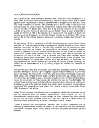 EVOLUÇÃO OU IMAGINAÇÃO? 
Para o pesquisador norte-americano Kenneth Ham, autor dos livros Dinossauros e a 
Bíblia e Um Novo Olhar Sobre os Dinossauros, o fato de a ciência afirmar que os répteis 
gigantes eram vegetarianos os encaixa perfeitamente na criação original do Éden, “onde 
não havia comedores de carne”. Ham defende que os dinossauros fizeram parte dos 
animais criados por Deus no sexto dia e lembra que naquele tempo não havia morte, pois 
“era um mundo sem danos, com Adão, Eva e os animais, incluindo os dinossauros, 
vivendo em perfeita harmonia, comendo apenas folhas”. Para o autor criacionista, a 
queda do Homem, e não a de Satanás, foi a responsável pela quebra da harmonia, 
transformando os dinossauros em animais ferozes e hostis à humanidade. “Um mundo 
que um dia foi maravilhoso passou a sofrer com a maldição imposta pelo Criador”, ele 
recorda. 
Ao contrário da ciência – que atribui a extinção dos dinossauros à queda de um imenso 
asteróide na Terra que destruiu toda a vegetação do planeta, fazendo com que muitas 
espécies morressem de fome –, Kenneth Ham acredita que os dinossauros foram 
morrendo junto com os homens, em conseqüência do pecado. O escritor descarta 
também a hipótese de os dinossauros terem desaparecido nas águas do dilúvio por 
serem muito grandes para caberem na Arca. Para ele, já não havia muitos tipos de 
dinossauros na época de Noé, “mas é provável que Deus tenha enviado alguns 
dinossauros jovens para embarcarem”, daí a provável menção a eles na Bíblia como 
animais temíveis de civilizações após o dilúvio. Ainda hoje, ele lembra, há espécimes com 
traços pré-históricos, “como o monstro do Lago Ness, na Escócia, que tem o pescoço e a 
cabeça de um Elasmossauro, e o (já citado) dragão de Komodo das florestas da 
Indonésia”. 
Ham acredita que o fato de a maioria dos animais ter sido coberta por toneladas de lama 
durante o dilúvio pode explicar a preservação de alguns deles como fósseis. “É um indício 
de que os fósseis de dinossauros encontrados pela ciência foram formados há cerca de 
4.500 anos e não milhões de anos atrás”. Sempre questionando os adeptos de Darwin, 
Ham contesta a afirmação de que os dinossauros evoluíram dos anfíbios, lembrando que 
nunca foi encontrado um fóssil sequer de animais em fase de transformação. “Os 
evolucionistas sustentam que anfíbios evoluíram durante milhões de anos até se tornarem 
dinossauros. Mas onde estão os fósseis que seriam parte dinossauro e parte alguma 
outra coisa? Isto não existe em lugar algum. Nos museus, o que se encontra são fósseis 
100% dinossauros”, ele afirma. 
Russel Shedd corrobora, estranhando que os darwinistas não tenham explicação para a 
falta de elementos vivos em estados intermediários. “Como explicar um olho se 
desenvolvendo paulatinamente durante milhões de anos, quando não tinha utilidade 
alguma, até ele poder funcionar como olho? Ou como explicar o aparecimento de 
pássaros voando que evoluíram de peixes? Isto requer muita fé”, ironiza. 
Quanto à datação dos evolucionistas, Kenneth Ham é cético, lembrando que os 
paleontólogos descobriram dinossauros mortos, “e seus ossos não têm selos informando 
suas idades”. Para ele, não há provas de que o mundo e os fósseis têm milhões de anos 
de idade. 
12 
 