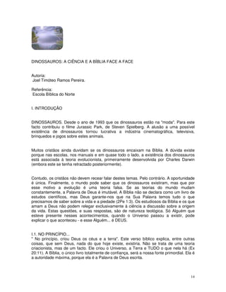 14 
DINOSSAUROS: A CIÊNCIA E A BÍBLIA FACE A FACE 
Autoria: 
Joel Timóteo Ramos Pereira. 
Referência: 
Escola Bíblica do Norte 
I. INTRODUÇÃO 
DINOSSAUROS. Desde o ano de 1993 que os dinossauros estão na "moda". Para este 
facto contribuiu o filme Jurassic Park, de Steven Spielberg. A alusão a uma possível 
existência de dinossauros tornou lucrativa a indústria cinematográfica, televisiva, 
brinquedos e jogos sobre estes animais. 
Muitos cristãos ainda duvidam se os dinossauros encaixam na Bíblia. A dúvida existe 
porque nas escolas, nos manuais e em quase todo o lado, a existência dos dinossauros 
está associada à teoria evolucionista, primeiramente desenvolvida por Charles Darwin 
(embora este se tenha retractado posteriormente). 
Contudo, os cristãos não devem recear falar destes temas. Pelo contrário. A oportunidade 
é única. Finalmente, o mundo pode saber que os dinossauros existiram, mas que por 
esse motivo a evolução é uma teoria falsa. Se as teorias do mundo mudam 
constantemente, a Palavra de Deus é imutável. A Bíblia não se declara como um livro de 
estudos científicos, mas Deus garante-nos que na Sua Palavra temos tudo o que 
precisamos de saber sobre a vida e a piedade (2Pe 1:3). Os estudiosos da Bíblia e os que 
amam a Deus não podem relegar exclusivamente à ciência a discussão sobre a origem 
da vida. Estas questões, e suas respostas, são de natureza teológica. Só Alguém que 
esteve presente nesses acontecimentos, quando o Universo passou a existir, pode 
explicar o que aconteceu - e esse Alguém... é DEUS. 
I.1. NO PRINCÍPIO... 
" No princípio, criou Deus os céus e a terra". Este verso bíblico explica, entre outras 
coisas, que sem Deus, nada do que hoje existe, existiria. Não se trata de uma teoria 
criacionista, mas de um facto. Ele criou o Universo, a Terra e TUDO o que nela há (Ex 
20:11). A Bíblia, o único livro totalmente de confiança, será a nossa fonte primordial. Ela é 
a autoridade máxima, porque ela é a Palavra de Deus escrita. 
 
