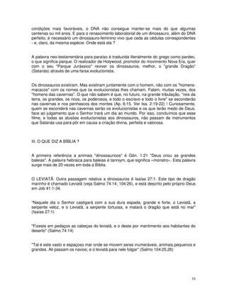 condições mais favoráveis, o DNA não consegue manter-se mais do que algumas 
centenas ou mil anos. E para o renascimento laboratorial de um dinossauro, além do DNA 
perfeito, é necessário um dinossauro-feminino vivo que ceda as cédulas correspondentes 
- e, claro, da mesma espécie. Onde está ela ? 
A palavra neo-testamentária para paraíso é traduzida literalmente do grego como pardec, 
o que significa parque. O realizador de Holywood, promotor do movimento Nova Era, quer 
com o seu "Parque Jurássico" reviver os dinossauros, melhor, o "grande Dragão" 
(Satanás) através de uma farsa evolucionista. 
Os dinossauros existiram. Mas existiram juntamente com o homem, não com os "homens-macacos" 
com os nomes que os evolucionistas lhes chamam. Falam, muitas vezes, dos 
"homens das cavernas". O que não sabem é que, no futuro, na grande tribulação, "reis da 
terra, os grandes, os ricos, os poderosos, e todo o escravo e todo o livre" se esconderão 
nas cavernas e nos penhascos dos montes (Ap. 6:15. Ver Isa. 2:19-22) ! Curiosamente, 
quem se esconderá nas cavernas serão os evolucionistas e os que terão medo de Deus, 
face ao julgamento que o Senhor trará um dia ao mundo. Por isso, concluímos que esse 
filme, e todas as alusões evolucionistas aos dinossauros, não passam de instrumentos 
que Satanás usa para pôr em causa a criação divina, perfeita e valorosa. 
16 
III. O QUE DIZ A BÍBLIA ? 
A primeira referência a animais "dinossauricos" é Gén. 1:21 "Deus criou as grandes 
baleias". A palavra hebraica para baleias é tanniym, que significa «monstro». Esta palavra 
surge mais de 20 vezes em toda a Bíblia. 
O LEVIATÃ. Outra passagem relativa a dinossauros é Isaías 27:1. Este tipo de dragão 
marinho é chamado Leviatã (veja Salmo 74:14; 104:26), e está descrito pelo próprio Deus 
em Job 41:1-34. 
"Naquele dia o Senhor castigará com a sua dura espada, grande e forte, o Leviatã, a 
serpente veloz, e o Leviatã, a serpente tortuosa, e matará o dragão que está no mar" 
(Isaías 27:1) 
"Fizeste em pedaços as cabeças do leviatã, e o deste por mantimento aos habitantes do 
deserto" (Salmo 74:14) 
"Tal é este vasto e espaçoso mar onde se movem seres inumeráveis, animais pequenos e 
grandes. Ali passam os navios; e o leviatã para nele folgar" (Salmo 104:25,26) 
 