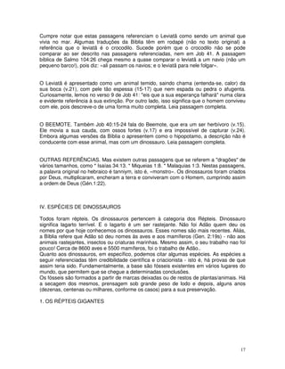 Cumpre notar que estas passagens referenciam o Leviatã como sendo um animal que 
vivia no mar. Algumas traduções da Bíblia têm em rodapé (não no texto original) a 
referência que o leviatã é o crocodilo. Sucede porém que o crocodilo não se pode 
comparar ao ser descrito nas passagens referenciadas, nem em Job 41. A passagem 
bíblica de Salmo 104:26 chega mesmo a quase comparar o leviatã a um navio (não um 
pequeno barco!), pois diz: «ali passam os navios; e o leviatã para nele folgar». 
O Leviatã é apresentado como um animal temido, saindo chama (entenda-se, calor) da 
sua boca (v.21), com pele tão espessa (15-17) que nem espada ou pedra o afugenta. 
Curiosamente, lemos no verso 9 de Job 41: "eis que a sua esperança falhará" numa clara 
e evidente referência à sua extinção. Por outro lado, isso significa que o homem conviveu 
com ele, pois descreve-o de uma forma muito completa. Leia passagem completa. 
O BEEMOTE. Também Job 40:15-24 fala do Beemote, que era um ser herbívoro (v.15). 
Ele movia a sua cauda, com ossos fortes (v.17) e era impossível de capturar (v.24). 
Embora algumas versões da Bíblia o apresentem como o hipopotamo, a descrição não é 
conducente com esse animal, mas com um dinossauro. Leia passagem completa. 
OUTRAS REFERÊNCIAS. Mas existem outras passagens que se referem a "dragões" de 
vários tamanhos, como * Isaías 34:13. * Miqueias 1:8. * Malaquias 1:3. Nestas passagens, 
a palavra original no hebraico é tanniym, isto é, «monstro». Os dinossauros foram criados 
por Deus, multiplicaram, encheram a terra e conviveram com o Homem, cumprindo assim 
a ordem de Deus (Gén.1:22). 
IV. ESPÉCIES DE DINOSSAUROS 
Todos foram répteis. Os dinossauros pertencem à categoria dos Répteis. Dinossauro 
significa lagarto terrível. E o lagarto é um ser rastejante. Não foi Adão quem deu os 
nomes por que hoje conhecemos os dinossauros. Esses nomes são mais recentes. Aliás, 
a Bíblia refere que Adão só deu nomes às aves e aos mamíferos (Gen. 2:19s) - não aos 
animais rastejantes, insectos ou criaturas marinhas. Mesmo assim, o seu trabalho nao foi 
pouco! Cerca de 8600 aves e 5500 mamíferos, foi o trabalho de Adão.. 
Quanto aos dinossauros, em específico, podemos citar algumas espécies. As espécies a 
seguir referenciadas têm credibilidade científica e criacionista - isto é, há provas de que 
assim teria sido. Fundamentalmente, a base são fósseis existentes em vários lugares do 
mundo, que permitem que se chegue a determinadas conclusões. 
Os fósseis são formados a partir de marcas deixadas ou de restos de plantas/animais. Há 
a secagem dos mesmos, prensagem sob grande peso de lodo e depois, alguns anos 
(dezenas, centenas ou milhares, conforme os casos) para a sua preservação. 
1. OS RÉPTEIS GIGANTES 
17 
 