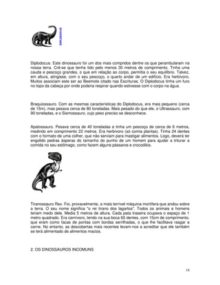 Diplodocus. Este dinossauro foi um dos mais compridos dentre os que perambularam na 
nossa terra. Crê-se que tenha tido pelo menos 30 metros de comprimento. Tinha uma 
cauda e pescoço grandes, o que em relação ao corpo, permitia o seu equilíbrio. Talvez, 
em altura, atingisse, com o seu pescoço, o quarto andar de um edifício. Era herbívoro. 
Muitos associam este ser ao Beemote citado nas Escrituras. O Diplodocus tinha um furo 
no topo da cabeça por onde poderia respirar quando estivesse com o corpo na água. 
Braquiossauro. Com as mesmas características do Diplodocus, era mais pequeno (cerca 
de 15m), mas pesava cerca de 80 toneladas. Mais pesado do que ele, o Ultrassauro, com 
90 toneladas, e o Sismossauro, cujo peso preciso se desconhece. 
Apatossauro. Pesava cerca de 40 toneladas e tinha um pescoço de cerca de 6 metros, 
medindo em comprimento 22 metros. Era herbívoro (só comia plantas). Tinha 24 dentes 
com o formato de uma colher, que não serviam para mastigar alimentos. Logo, deverá ter 
engolido pedras ásperas do tamanho do punho de um homem para ajudar a triturar a 
comida no seu estômago, como fazem alguns pássaros e crocodilos. 
Tiranossauro Rex. Foi, provavelmente, a mais terrível máquina mortífera que andou sobre 
a terra. O seu nome significa "o rei tirano dos lagartos". Todos os animais e homens 
teriam medo dele. Media 5 metros de altura. Cada pata traseira ocupava o espaço de 1 
metro quadrado. Era carnívoro, tendo na sua boca 60 dentes, com 15cm de comprimento. 
que eram como facas de pontas com bordas serrilhadas, o que lhe facilitava rasgar a 
carne. No entanto, as descobertas mais recentes levam-nos a acreditar que ele também 
se terá alimentado de alimentos macios. 
18 
2. OS DINOSSAUROS INCOMUNS 
 