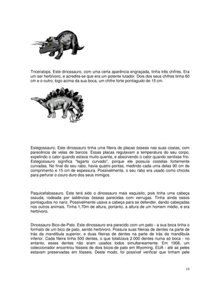Triceratops. Este dinossauro, com uma certa aparência engraçada, tinha três chifres. Era 
um ser herbívoro, e acredita-se que era um potente lutador. Dois dos seus chifres tinha 60 
cm e o outro, logo acima da sua boca, um chifre forte pontiagudo de 15 cm. 
Estegossauro. Este dinossauro tinha uma fileira de placas ósseas nas suas costas, com 
parecência de velas de barcos. Essas placas regulavam a temperatura do seu corpo, 
expelindo o calor quando estava muito quente, e absorvendo o calor quando sentisse frio. 
Estegossauro significa "lagarto curvado", porque ele possuía costelas fortemente 
curvadas. No final do seu rabo, havia quatro pontas, medindo cada uma delas 90 cm de 
comprimento e 15 cm de espessura. Possivelmente, o seu rabo era usado como chicote 
para perfurar o couro duro dos seus inimigos. 
Paquicefalossauro. Este terá sido o dinossauro mais esquisito, pois tinha uma cabeça 
ossuda, rodeada por saliências ósseas parecidas com verrugas. Tinha ainda ossos 
pontiagudos no nariz. Possivelmente usava a cabeça para se defender, dando cabeçadas 
nos outros animais. Tinha 1,70m de altura, portanto, a altura de um homem médio, e era 
herbívoro. 
Dinossauro Bico-de-Pato. Este dinossauro era parecido com um pato - a sua boca tinha o 
formato de um bico de pato, sendo herbívoro. Possuía suas fileiras de dentes na parte de 
trás da mandíbula superior, e duas fileiras de dentes na parte de trás da mandíbula 
inferior. Cada fileira tinha 500 dentes, o que totalizava 2.000 dentes numa só boca - no 
entanto, esses dentes não eram usados todos simultaneamente. Em 1908, um 
coleccionador encontrou fósseis de dois bicos-de pato em Wyoming, EUA - até as peles 
estavam preservadas em fósseis. Deste modo, foi possível verificar que tinham pele 
19 
 