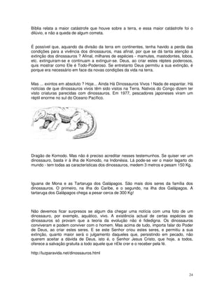 Bíblia relata a maior catástrofe que houve sobre a terra, e essa maior catástrofe foi o 
dilúvio, e não a queda de algum cometa. 
É possível que, aquando da divisão da terra em continentes, tenha havido a perda das 
condições para a vivência dos dinossauros, mas afinal, por que se dá tanta atenção á 
extinção dos dinossauros ? Afinal, milhares de espécies - mamutes, mastodontes, lobos, 
etc. extinguiram-se e continuam a extinguir-se. Deus, ao criar estes répteis poderosos, 
quis mostrar como Ele é Todo-Poderoso. Se entretanto Deus permitiu a sua extinção, é 
porque era necessário em face da novas condições da vida na terra. 
Mas ... exintos em absoluto ? Hoje... Ainda Há Dinossauros Vivos ! Nada de espantar. Há 
notícias de que dinossauros vivos têm sido vistos na Terra. Nativos do Congo dizem ter 
visto criaturas parecidas com dinossauros. Em 1977, pescadores japoneses viram um 
réptil enorme no sul do Oceano Pacífico. 
Dragão de Komodo. Mas não é preciso acreditar nesses testemunhos. Se quiser ver um 
dinossauro, basta ir à ilha de Komodo, na Indonésia. Lá pode-se ver o maior lagarto do 
mundo - tem todas as características dos dinossauros, medem 3 metros e pesam 150 Kg. 
Iguana de Mona e as Tartaruga dos Galápagos. São mais dois seres da família dos 
dinossauros. O primeiro, na ilha do Caribe, e o segundo, na ilha dos Galápagos. A 
tartaruga dos Galápagos chega a pesar cerca de 300 Kg! 
Não devemos ficar surpresos se algum dia chegar uma notícia com uma foto de um 
dinossauro, por exemplo, aquático, vivo. A existência actual de certas espécies de 
dinossauros só provam que a teoria da evolução não é fidedigna. Os dinossauros 
conviveram e podem conviver com o homem. Mas acima de tudo, importa falar do Poder 
de Deus, ao criar estes seres. E se este Senhor criou estes seres, e permitiu a sua 
extinção, quanto maior será o julgamento daqueles que, persistindo em pecado, não 
querem aceitar a dávida de Deus, isto é, o Senhor Jesus Cristo, que hoje, a todos, 
oferece a salvação gratuita a todo aquele que nEle crer e o receber pela fé. 
http://luzparavida.net/dinossauros.html 
24 
 