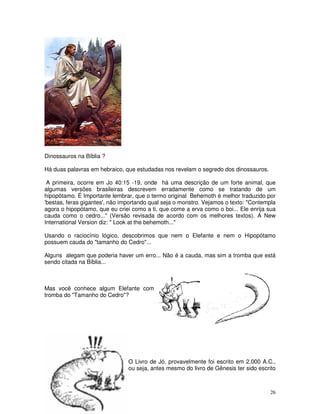 Dinossauros na Bíblia ? 
Há duas palavras em hebraico, que estudadas nos revelam o segredo dos dinossauros. 
A primeira, ocorre em Jo 40:15 -19, onde há uma descrição de um forte animal, que 
algumas versões brasileiras descrevem erradamente como se tratando de um 
hipopótamo. É Importante lembrar, que o termo original Behemoth é melhor traduzido por 
'bestas, feras gigantes', não importando qual seja o monstro. Vejamos o texto: "Contempla 
agora o hipopótamo, que eu criei como a ti, que come a erva como o boi... Ele enrija sua 
cauda como o cedro..." (Versão revisada de acordo com os melhores textos). A New 
International Version diz: " Look at the behemoth..." 
Usando o raciocínio lógico, descobrimos que nem o Elefante e nem o Hipopótamo 
possuem cauda do "tamanho do Cedro"... 
Alguns alegam que poderia haver um erro... Não é a cauda, mas sim a tromba que está 
sendo citada na Bíblia... 
26 
Mas você conhece algum Elefante com 
tromba do "Tamanho do Cedro"? 
O Livro de Jó, provavelmente foi escrito em 2.000 A.C., 
ou seja, antes mesmo do livro de Gênesis ter sido escrito 
 