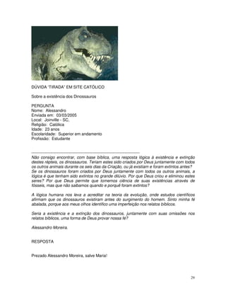 29 
DÚVIDA ‘TIRADA” EM SITE CATÓLICO 
Sobre a existência dos Dinossauros 
PERGUNTA 
Nome: Alessandro 
Enviada em: 03/03/2005 
Local: Joinville - SC, 
Religião: Católica 
Idade: 23 anos 
Escolaridade: Superior em andamento 
Profissão: Estudante 
-------------------------------------------------------------------------------- 
Não consigo encontrar, com base bíblica, uma resposta lógica à existência e extinção 
destes répteis, os dinossauros. Teriam estes sido criados por Deus juntamente com todos 
os outros animais durante os seis dias da Criação, ou já existiam e foram extintos antes? 
Se os dinossauros foram criados por Deus juntamente com todos os outros animais, a 
lógica é que tenham sido extintos no grande dilúvio. Por que Deus criou e eliminou estes 
seres? Por que Deus permite que tomemos ciência de suas existências através de 
fósseis, mas que não saibamos quando e porquê foram extintos? 
A lógica humana nos leva a acreditar na teoria da evolução, onde estudos científicos 
afirmam que os dinossauros existiram antes do surgimento do homem. Sinto minha fé 
abalada, porque aos meus olhos identifico uma imperfeição nos relatos bíblicos. 
Seria a existência e a extinção dos dinossauros, juntamente com suas omissões nos 
relatos bíblicos, uma forma de Deus provar nossa fé? 
Alessandro Moreira. 
RESPOSTA 
Prezado Alessandro Moreira, salve Maria! 
 