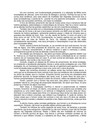 Um erro corrente, com fundamentação protestante, é a utilização da Bíblia como 
enciclopédia de ciências, como livro-texto de Biologia e química. Permita-me que eu lhe 
corrija essa tendência, pois esse desvio de finalidade das Sagradas Escrituras leva a 
duas conseqüências: a perda da fé - quando há uma aparente contradição -, ou a perda 
da razão nas conclusões científicas, com base na realidade. 
O livro do Gênesis certamente não fala de muitos seres vivos e tampouco fala da 
história geológica, paleontológica e meteorológica do Universo. Não há a menor carência 
de se abordar eventos de grandes catástrofes, se não tem importância teológica. 
Também não se iluda com a interpretação protestante de que o Universo foi criado 
em 6 dias de 24 horas e de que a terra possui somente uns 6000 anos de idade. Em se 
tratando da história geológica, certamente podemos passar a idade do Universo para a 
grandeza dos bilhões de anos. Pois: “um dia, diante do Senhor, é como mil anos e mil 
anos como um dia” (II Pd, III,8). Curiosamente, no mesmo capítulo em que São Pedro 
escreve isso, ele trata da história da Terra. Os métodos científicos não estão 
completamente equivocados, mas seus princípios e interpretações é que são distorcidos 
para conclusões atéias. 
Porém, quanto à teoria da Evolução, aí, ao contrário do que você escreve, há uma 
falta de lógica, uma falha proposital de raciocínio, que, com ou sem dinossauros, não 
explica o Universo razoavelmente. A ciência moderna e atéia é mentirosa e sofista, 
principalmente quando se trata de defender a teoria da evolução. 
Em relação aos dinossauros, não deixe que esses calangos gigantes abalem sua 
fé. Você já viu um fóssil de dinossauro? Eu mesmo tenho a felicidade de ter um membro 
superior de um mesossaurídeo em casa. É um bom animal de estimação, pois não dá o 
menor trabalho, não morde e não morre mais. 
Contudo, imagine um desses de 30 metros de comprimento, de várias toneladas, 
se arrastando e devastando plantações inteiras e ainda sendo protegidos por uma ONG 
ecologista. Ou um tiranossauro destruindo o teto de um galinheiro para apanhar e devorar 
numa só tacada todas as galinhas e seus ovos, junto com o dono da granja. 
Apesar dos romances encherem as cabeça vazias dos homens deste século, é 
certo que se os dinossauros foram extintos é por que sua existência não é proporcionada 
ao centro da criação, que é o homem. Enquanto animal, sua forma era necessária para 
preencher lacunas na escala biológica dos seres vivos. E assim Deus fez para que o 
homem compreendesse a hierarquia e ordem do Universo, reflexo da sabedoria de Deus. 
Porém, coexistir com o homem não seria bom, pois talvez o homem tivesse um 
predador natural ou uma praga de proporções desastrosas. Se assim quis Deus, foi para 
preservar o homem de algum mal maior. 
Além disso, a investigação científica é natural e proporcionada ao intelecto 
humano. Encontrar um fóssil, um átomo, uma estrela ou uma proteína que complete uma 
seqüência ou uma ordem lógica é um estímulo à inteligência humana, feita por Deus. 
Conhecer é o primeiro passo para Amar e é natural que Deus tenha nos dado prazer em 
descobrir leis e ordens universais, que refletem sua Inteligência. E, pode ter certeza, há 
muitas coisas que o homem ainda não conhece e nem por isso a fé deve ser abalada. 
Toda a natureza é escalar e obedece a padrões e leis. Basta encontrá-las, ainda que leve 
séculos. 
A ciência mostra, pelas camadas geológicas, que homem e os dinossauros nunca 
30 
coexistiram. Portanto, não foram os grandes répteis extintos pelo dilúvio. 
Também há milhares de outras espécies de seres vivos, de bactérias a grandes 
mamíferos, que já se extinguiram, coexistindo ou não com homens, e que não há menção 
alguma nas Sagradas Escrituras. Repito: a Bíblia não tem finalidade de informar ao 
homem a fórmula química da água, mas levá-lo a conhecer símbolos contidos em tal 
elemento e que refletem virtudes e a sabedoria de Deus. Mas, principalmente, a Bíblia 
 