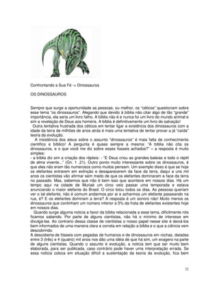 32 
Confrontando a Sua Fé -> Dinossauros 
OS DINOSSAUROS 
Sempre que surge a oportunidade as pessoas, ou melhor, os “céticos” questionam sobre 
esse tema “os dinossauros”. Alegando que devido à bíblia não citar algo de tão “grande” 
importância, ela seria um livro falho. A bíblia não é e nunca foi um livro do mundo animal e 
sim a revelação de Deus aos homens. A bíblia é definitivamente um livro de salvação! 
Outra tentativa frustrada dos céticos em tentar ligar a existência dos dinossauros com a 
idade da terra de milhões de anos atrás é mais uma tentativa de tentar provar a já “caída” 
teoria da evolução. 
A insistência dos ateus sobre o assunto “dinossauros” é mais falta de conhecimento 
cientifico e bíblico! A pergunta é quase sempre a mesma: “A bíblia não cita os 
dinossauros, e o que você me diz sobre esses fosseis achados?” – a resposta é muito 
simples: 
- a bíblia diz sim a criação dos répteis: - “E Deus criou as grandes baleias e todo o réptil 
de alma vivente...” (Gn. 1 .21). Outro ponto muito interessante sobre os dinossauros, é 
que eles não eram tão numerosos como muitos pensam. Um exemplo disso é que se hoje 
os elefantes entrarem em extinção e desaparecerem da face da terra, daqui a uns mil 
anos os cientistas vão afirmar sem medo de que os elefantes dominaram a face da terra 
no passado. Mas, sabemos que não é bem isso que acontece em nossos dias. Há um 
tempo aqui na cidade de Muriaé um circo veio passar uma temporada e estava 
anunciando o maior elefante do Brasil. O circo lotou todos os dias. As pessoas queriam 
ver o tal elefante, não é comum andarmos por ai e acharmos um elefante passeando na 
rua, é? E os elefantes dominam a terra? A resposta é um sonoro não! Muito menos os 
dinossauros que continham um número inferior a 5% da frota de elefantes existentes hoje 
em nossos dias. 
Quando surge alguma noticia a favor da bíblia relacionada a esse tema, dificilmente nós 
ficamos sabendo. Por parte de alguns cientistas, não há o mínimo de interesse em 
divulgá-las. Ao contrario dessa classe de cientistas o nosso papel nesse site é deixá-los 
bem informados de uma maneira clara e correta em relação a bíblia e o que a ciência vem 
descobrindo. 
A descoberta de fósseis com pegadas de humanos e de dinossauros em rochas, datadas 
entre 3 (três) e 4 (quatro) mil anos nos dão uma idéia de que há sim, um exagero na parte 
de alguns cientistas. Quando o assunto é evolução, a noticia tem que ser muito bem 
elaborada, para ser publicada, caso contrário pode haver uma interpretação errada. Se 
essa noticia coloca em situação difícil a sustentação da teoria da evolução, fica bem 
 