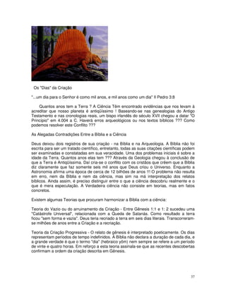37 
Os "Dias" da Criação 
"...um dia para o Senhor é como mil anos, e mil anos como um dia" II Pedro 3:8 
Quantos anos tem a Terra ? A Ciência Têm encontrado evidências que nos levam à 
acreditar que nosso planeta é antiqüíssimo ! Baseando-se nas genealogias do Antigo 
Testamento e nas cronologias reais, um bispo irlandês do século XVII chegou a datar "O 
Princípio" em 4.004 a C. Haverá erros arqueológicos ou nos textos bíblicos ??? Como 
podemos resolver este Conflito ??? 
As Alegadas Contradições Entre a Bíblia e a Ciência 
Deus deixou dois registros de sua criação - na Bíblia e na Arqueologia. A Bíblia não foi 
escrita para ser um tratado científico, entretanto, todas as suas citações científicas podem 
ser examinadas e constatadas em sua veracidade. Uma dos problemas iniciais é sobre a 
idade da Terra. Quantos anos elas tem ??? Através da Geologia chegou à conclusão de 
que a Terra é Antiqüíssima. Daí cria-se o conflito com os cristãos que crêem que a Bíblia 
diz claramente que faz somente seis mil anos que Deus criou o Universo. Enquanto a 
Astronomia afirma uma época de cerca de 12 bilhões de anos !!! O problema não resulta 
em erro, nem da Bíblia e nem da ciência, mas sim na má interpretação dos relatos 
bíblicos. Ainda assim, é preciso distinguir entre o que a ciência descobriu realmente e o 
que é mera especulação. A Verdadeira ciência não consiste em teorias, mas em fatos 
concretos. 
Existem algumas Teorias que procuram harmonizar a Bíblia com a ciência: 
Teoria do Vazio ou do arruinamento da Criação - Entre Gênesis 1:1 e 1: 2 sucedeu uma 
"Catástrofe Universal", relacionada com a Queda de Satanás. Como resultado a terra 
ficou "sem forma e vazia". Deus teria recriado a terra em seis dias literais. Transcorreram-se 
milhões de anos entre a Criação e a recriação. 
Teoria da Criação Progressiva - O relato de gênesis é interpretado poeticamente. Os dias 
representam períodos de tempo indefinidos. A Bíblia não declara a duração de cada dia, e 
a grande verdade é que o termo "dia" (hebraico yôm) nem sempre se refere a um período 
de vinte e quatro horas. Em reforço a esta teoria assinala-se que as recentes descobertas 
confirmam a ordem da criação descrita em Gênesis. 
 