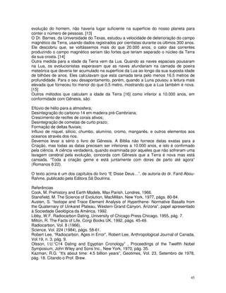 evolução do homem, não haveria lugar suficiente na superfície do nosso planeta para 
conter o número de pessoas. [13] 
O Dr. Barnes, da Universidade do Texas, estudou a velocidade de deterioração do campo 
magnético da Terra, usando dados registrados por cientistas durante os últimos 300 anos. 
Ele descobriu que, se voltássemos mais do que 20.000 anos, o calor das correntes 
produzindo o campo magnético seriam tão fortes que teriam separado o núcleo da Terra 
da sua crosta. [14] 
Outra medida para a idade da Terra vem da Lua. Quando as naves espaciais pousaram 
na Lua, os evolucionistas esperavam que as naves afundariam na camada de poeira 
meteórica que deveria ter acumulado na superfície da Lua ao longo da sua suposta idade 
de bilhões de anos. Eles calculavam que esta camada teria pelo menos 16,5 metros de 
profundidade. Para o seu desapontamento, porém, quando a Luna pousou a leitura mais 
elevada que forneceu foi menor do que 0,5 metro, mostrando que a Lua também é nova. 
[15] 
Outros métodos que calculam a idade da Terra [16] como inferior a 10.000 anos, em 
conformidade com Gênesis, são: 
Eflúvio de hélio para a atmosfera; 
Desintegração do carbono-14 em madeira pré-Cambriana; 
Crescimento de recifes de corais ativos; 
Desintegração de cometas de curto prazo; 
Formação de deltas fluviais; 
Influxo de níquel, silício, chumbo, alumínio, cromo, manganês, e outros elementos aos 
oceanos através dos rios. 
Devemos levar a sério o livro de Gênesis. A Bíblia não fornece datas exatas para a 
Criação, mas todas as datas precisam ser inferiores a 10.000 anos, e isto é confirmado 
pela ciência. A ciência verdadeira, quando examinada por aqueles que não sofreram uma 
lavagem cerebral pela evolução, concorda com Gênesis que a Terra é nova mas está 
cansada. “Toda a criação geme e está juntamente com dores de parto até agora” 
(Romanos 8:22). 
O texto acima é um dos capítulos do livro “E Disse Deus…”, de autoria do dr. Farid Abou- 
Rahme, publicado pela Editora Sã Doutrina. 
Referências 
Cook, M. Prehistory and Earth Models, Max Parish, Londres, 1966. 
Stansfield, M. The Science of Evolution, MacMillan, New York, 1977, págs. 80-84. 
Austen, S. “Isotope and Trace Element Analysis of Hyperthene- Normative Basalts from 
the Quaternary of Uinkaret Plateau, Western Grand Canyon, Arizona”, papel apresentado 
à Sociedade Geológica da América, 1992. 
Libby, W.F. Radiocarbon Dating, University of Chicago Press Chicago, 1955, pág. 7. 
Milton, R. The Facts of Life, Corgi Books UK, 1992, págs. 45-49. 
Radiocarbon, Vol. 8 (1966). 
Science, Vol. 224 (1984), págs. 58-61. 
Robert Lee, “Radiocarbon, Ages in Error”, Robert Lee, Anthropological Journal of Canada, 
Vol.19, n. 3, pág. 9. 
Olsson, I.U.“C14 Dating and Egyptian Cronology” , Proceedings of the Twelfth Nobel 
Symposium, John Wiley and Sons Inc., New York, 1970, pág. 35. 
Kazman, R.G. “It's about time: 4.5 billion years”, Geotimes, Vol. 23, Setembro de 1978, 
pág. 18. Citando o Prof. Brew. 
45 
 