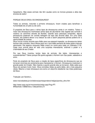 hipopótamo. Mas esses animais não têm caudas como os troncos grossos e altos das 
árvores de cedro! 
PORQUE DEUS CRIOU OS DINOSSAUROS? 
Todos os animais, incluindo o primeiro dinossauro, foram criados para beneficiar a 
humanidade de um jeito ou de outro. 
O propósito de Deus para o vários tipos de dinossauros ainda é um mistério. Talvez o 
maior dos dinossauros mantivesse certos tipos de abundante vida vegetal sob controle e 
mostrou os caminhos através da floresta. Usando seus pescoços compridos, alguns 
dinossauros poderiam ter comido folhagem do topo das árvores altas. Em uma vasta 
floresta, isto poderia deixar a luz descer ao solo e assim pequenas plantas poderia ter a 
oportunidade de crescer. 
Deus trouxe muitos animais para Adão para sua pessoal inspeção; os dinossauros talvez 
tenham sido incluídos. Deus olhava para ver o que Adão pensava de todos estas criaturas 
admiráveis. Ele esperou enquanto Adão criava um nome para cada um (Gênesis 2:19). 
Cada novo animal deve ter sido uma surpresa interessante, exibindo o poder e a 
criatividade de seu Criador. 
Por que Deus inventou tantos tipos de animais, tão belos, interessantes e 
surpreendentes? Talvez porque Ele queria agradar o Homem com Seu poder, sabedoria e 
amor. 
Parte do propósito de Deus para a criação de tipos específicos de dinossauros que se 
tornaram enormes era certamente para impressionar o Homem. Dinossauros mostraram o 
grande poder do Criador. Não importa o quanto grande eles se tornaram, Adão sabia que 
Deus era sempre muito maior. Deus concebeu todas as parte deles, até a mais pequena 
célula. Mesmo o maior dinossauro era como um cãozinho obediente nas mãos poderosas 
de Deus. 
48 
Tradução: por Sandra L. 
www.marciobatista.jor.br/diaforos/pontosponderar/religiao/pontos_dino.htm 
http://www.cacp.org.br/movimentos/artigo.aspx?lng=PT-BR& 
article=1368&menu=12&submenu=4 
 