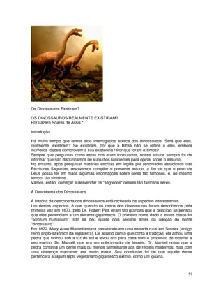 Os Dinossauros Existiram? 
OS DINOSSAUROS REALMENTE EXISTIRAM? 
Por Lázaro Soares de Assis * 
Introdução 
Há muito tempo que temos sido interrogados acerca dos dinossauros: Será que eles, 
realmente, existiram? Se existiram, por que a Bíblia não se refere a eles, embora 
inúmeros fósseis comprovem a sua existência? Por que foram extintos? 
Sempre que perguntas como estas nos eram formuladas, nossa atitude sempre foi de 
informar que não dispúnhamos de subsídios suficientes para opinar sobre o assunto. 
No entanto, após pesquisar matérias escritas em inglês por renomados estudiosos das 
Escrituras Sagradas, resolvemos compilar o presente estudo, a fim de que o povo de 
Deus possa ter em mãos algumas informações sobre seres tão famosos, e, ao mesmo 
tempo, tão sinistros. 
Vamos, então, começar a desvendar os "segredos" desses tão famosos seres. 
A Descoberta dos Dinossauros 
A história da descoberta dos dinossauros está recheada de aspectos interessantes. 
Um destes aspectos, é que quando os ossos dos dinossauros foram descobertos pela 
primeira vez em 1677, pelo Dr. Robert Plot, eram tão grandes que a princípio se pensou 
que eles pertenciam a um elefante gigantesco. O primeiro nome dado a esses ossos foi 
"scrotum humanum". Isto se deu quase dois séculos antes da adoção do nome 
"dinossauro". 
Em 1822, Mary Anne Mantell estava passeando em uma estrada rural em Sussex (antigo 
reino anglo-saxônico da Inglaterra). De acordo com o que conta a tradição, ela achou uma 
pedra que brilhou sob a luz do sol e levou isto para casa com o propósito de mostrar a 
seu marido, Dr. Mantell, que era um colecionador de fósseis. Dr. Mantell notou que a 
pedra continha um dente mais ou menos semelhante aos de répteis modernos; mas com 
uma diferença marcante: era muito maior. Sua conclusão foi de que aquele dente 
pertencera a algum réptil vegetariano gigantesco extinto, como um iguana. 
51 
 
