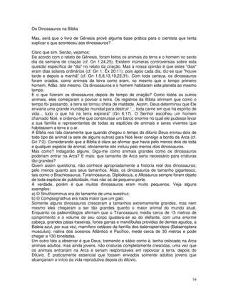Os Dinossauros na Bíblia 
Mas, será que o livro de Gênesis provê alguma base prática para o cientista que tenta 
explicar o que aconteceu aos dinossauros? 
Claro que sim. Senão, vejamos: 
De acordo com o relato de Gênesis, foram feitos os animais da terra e o homem no sexto 
dia da semana de criação (cf. Gn 1:24,25). Existem inúmeras controvérsias sobre esta 
questão específica de "dia" no relato da criação. Mas a nossa opinião é que estes "dias" 
eram dias solares ordinários (cf. Gn 1; Êx 20:11), pois após cada dia, diz-se que "houve 
tarde e depois a manhã" (cf. Gn 1:5,8,13,19,23,31). Com toda certeza, os dinossauros 
foram criados, como animais da terra como eram, no mesmo que o tempo primeiro 
homem, Adão. Isto mesmo. Os dinossauros e o homem habitaram este planeta ao mesmo 
tempo. 
E o que fizeram os dinossauros depois do tempo de criação? Como todos os outros 
animais, eles começaram a povoar a terra. Os registros da Bíblia afirmam que como o 
tempo foi passando, a terra se tornou cheia de maldade. Assim, Deus determinou que Ele 
enviaria uma grande inundação mundial para destruir “... toda carne em que há espírito de 
vida... tudo o que há na terra expirará" (Gn 6:17). O Senhor escolheu um homem 
chamado Noé, e ordenou-lhe que construísse um barco enorme no qual ele pudesse levar 
a sua família e representantes de todas as espécies de animais e seres viventes que 
habitassem a terra e o ar. 
A Bíblia nos fala claramente que quando chegou o tempo do dilúvio Deus enviou dois de 
todo tipo de animal (e sete de alguns outros) para Noé levar consigo a bordo da Arca (cf. 
Gn 7:2). Considerando que a Bíblia é clara ao afirmar que havia pelo menos dois de toda 
e qualquer espécie de animal, obviamente isto incluiu pelo menos dois dinossauros. 
Mas como? Indagarão alguns. Diga-me como animais grandes como os dinossauros 
poderiam entrar na Arca? E mais: que tamanho de Arca seria necessário para criaturas 
tão grandes? 
Quem assim questiona, não conhece apropriadamente a historia real dos dinossauros; 
pelo menos quanto aos seus tamanhos. Aliás, os dinossauros de tamanho gigantesco, 
tais como o Brachiosaurus, Tyrannosaurus, Diplodocus, e Allosaurus sempre foram objeto 
de toda espécie de publicidade, mas não os de pequeno porte. 
A verdade, porém é que muitos dinossauros eram muito pequenos. Veja alguns 
exemplos: 
a) O Struthiomimus era do tamanho de uma avestruz; 
b) O Compsognathus era nada maior que um galo. 
Somente alguns dinossauros cresceram a tamanhos extremamente grandes, mas nem 
mesmo eles chegaram a ser tão grandes quanto o maior animal do mundo atual. 
Enquanto os paleontólogos afirmam que o Tiranossauro media cerca de 15 metros de 
comprimento e o volume de seu corpo igualava-se ao do elefante, com uma enorme 
cabeça, grandes patas traseiras, fortes garras e mandíbulas providas de dentes agudos, a 
Baleia-azul, por sua vez, mamífero cetáceo da família dos balenopterídeos (Balaenoptera 
musculus), nativa dos oceanos Atlântico e Pacífico, mede cerca de 30 metros e pode 
chegar a 130 toneladas. 
Um outro fato a observar é que Deus, tremendo e sábio como é, tenha colocado na Arca 
animais adultos, mas ainda jovens, não criaturas completamente crescidas, uma vez que 
os animais entrariam na Arca e seriam responsáveis em repovoar a terra, depois do 
Dilúvio. É praticamente essencial que fossem enviados somente adultos jovens que 
alcançariam o início da vida reprodutiva depois do dilúvio. 
54 
 