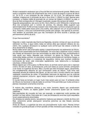 Ainda é necessário esclarecer que a Arca de Noé era extremamente grande. Media cerca 
cento e cinqüenta metros de comprimento por vinte e cinco de largura e quinze de altura 
(cf. Gn 6:15), e era composta de três andares (cf. Gn 6:16). Se calcularmos estas 
medidas, chegaremos à conclusão de que a Arca tinha 11.250m2 no total. Apenas para 
comparar, a medida média do gramado de um campo de futebol é 4.050m2; ou seja, a 
Arca de Noé correspondia em metragem quadrada a quase três campos de futebol! 
Segundo pesquisadores, tais como os Drs. Henry Morris e John Whitcomb o tamanho da 
Arca era compatível com o número de animais. Os cálculos deles sugerem que 
aproximadamente 75.000 animais tivessem sido introduzidos na Arca e conjeturam que se 
o tamanho médio deles fosse como uma ovelha, eles caberiam em um só pavimento da 
Arca. Portanto, a Arca era suficientemente grande para abrigar, não apenas os animais, 
mas também as provisões para que não morressem de fome durante o período que 
permaneceram dentro da arca. 
O que lhes aconteceu? 
Segundo o relato inspirado das Escrituras Sagradas, durante o tempo em que os animais 
estiveram na Arca, a água cobriu todas as colinas altas que estavam debaixo do céu 
inteiro. Ora, qualquer dinossauro ou qualquer outro animal que não estava a bordo da 
Arca obviamente se afogou. 
Muitos deles teriam sido enterrados rápida e catastroficamente nos sedimentos do Dilúvio, 
e então foram preservados de forma fossilizada. Um outro fato a observar é que a maioria 
dos fósseis de dinossauro que são encontrados ao redor da terra hoje, provavelmente é 
tudo aquilo que restou daqueles que morreram na época do Dilúvio. As formas 
contorcidas destes animais, os volumosos números encontrados em cemitérios fósseis, a 
larga distribuição deles e a presença de esqueletos inteiros que mostram evidência 
convincente de terem sido enterrados rapidamente, tudo testemunha a inundação 
volumosa, o Dilúvio bíblico. 
Meses depois que a Arca parou no Monte Arará, os animais saíram para criar e repovoar 
a terra. De dois em dois, os dinossauros, junto com todos os outros animais, começaram 
a se mover na superfície da terra. Mas o mundo que eles encontram agora, obviamente, 
era completamente diferente do que conheceram antes do Dilúvio. Tudo tinha sido 
saqueado através da violência das águas. Já não era mais o mundo coberto com aquela 
vegetação maravilhosa de antes. A quantidade volumosa de legumes que as criaturas 
maiores precisariam consumir, agora estava escassa e provavelmente o mais distante 
possível. 
O mundo havia se tornado um lugar muito mais severo para se viver. O ambiente antes 
do Dilúvio era favorável à vida de todos os animais.Tinha permitido que muitos animais e 
plantas crescessem a tamanhos enormes. 
A maioria dos mamíferos alcança o seu maior tamanho depois que amadurecem 
sexualmente. Porém, os répteis podem manter crescimento quase que de maneira 
indefinida. 
Nas populações de crocodilo de hoje, por exemplo, os espécimes muito grandes são 
também os mais velhos. Este pode ser o caso de dinossauros enormes cujos esqueletos 
foram ocasionalmente encontrados. 
Os dinossauros adultos jovens, sexualmente maduros que estavam a bordo da Arca com 
Noé, certamente jamais alcançaram tamanhos próximos ao dos fósseis enormes 
encontrados. 
Antes do Dilúvio, a superfície da terra era provavelmente muito maior. Plantas tinham 
crescido em grande profusão e tinham provido comida necessária para todas as criaturas 
55 
 