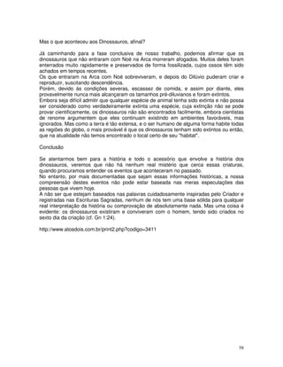 Mas o que aconteceu aos Dinossauros, afinal? 
Já caminhando para a fase conclusiva de nosso trabalho, podemos afirmar que os 
dinossauros que não entraram com Noé na Arca morreram afogados. Muitos deles foram 
enterrados muito rapidamente e preservados de forma fossilizada, cujos ossos têm sido 
achados em tempos recentes. 
Os que entraram na Arca com Noé sobreviveram, e depois do Dilúvio puderam criar e 
reproduzir, suscitando descendência. 
Porém, devido às condições severas, escassez de comida, e assim por diante, eles 
provavelmente nunca mais alcançaram os tamanhos pré-diluvianos e foram extintos. 
Embora seja difícil admitir que qualquer espécie de animal tenha sido extinta e não possa 
ser considerado como verdadeiramente extinta uma espécie, cuja extinção não se pode 
provar cientificamente, os dinossauros não são encontrados facilmente, embora cientistas 
de renome argumentem que eles continuam existindo em ambientes favoráveis, mas 
ignorados. Mas como a terra é tão extensa, e o ser humano de alguma forma habite todas 
as regiões do globo, o mais provável é que os dinossauros tenham sido extintos ou então, 
que na atualidade não temos encontrado o local certo de seu "habitat". 
Conclusão 
Se atentarmos bem para a história e todo o acessório que envolve a história dos 
dinossauros, veremos que não há nenhum real mistério que cerca essas criaturas, 
quando procuramos entender os eventos que aconteceram no passado. 
No entanto, por mais documentadas que sejam essas informações históricas, a nossa 
compreensão destes eventos não pode estar baseada nas meras especulações das 
pessoas que vivem hoje. 
A não ser que estejam baseados nas palavras cuidadosamente inspiradas pelo Criador e 
registradas nas Escrituras Sagradas, nenhum de nós tem uma base sólida para qualquer 
real interpretação da história ou comprovação de absolutamente nada. Mas uma coisa é 
evidente: os dinossauros existiram e conviveram com o homem, tendo sido criados no 
sexto dia da criação (cf. Gn 1:24). 
http://www.atosdois.com.br/print2.php?codigo=3411 
58 
 