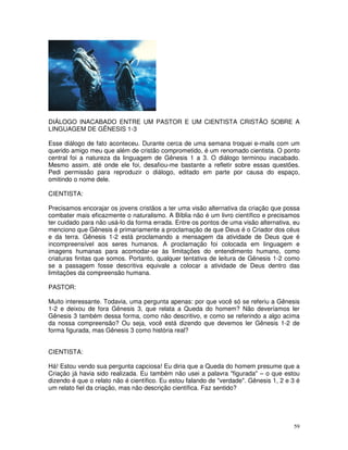 DIÁLOGO INACABADO ENTRE UM PASTOR E UM CIENTISTA CRISTÃO SOBRE A 
LINGUAGEM DE GÊNESIS 1-3 
Esse diálogo de fato aconteceu. Durante cerca de uma semana troquei e-mails com um 
querido amigo meu que além de cristão comprometido, é um renomado cientista. O ponto 
central foi a natureza da linguagem de Gênesis 1 a 3. O diálogo terminou inacabado. 
Mesmo assim, até onde ele foi, desafiou-me bastante a refletir sobre essas questões. 
Pedi permissão para reproduzir o diálogo, editado em parte por causa do espaço, 
omitindo o nome dele. 
CIENTISTA: 
Precisamos encorajar os jovens cristãos a ter uma visão alternativa da criação que possa 
combater mais eficazmente o naturalismo. A Bíblia não é um livro científico e precisamos 
ter cuidado para não usá-lo da forma errada. Entre os pontos de uma visão alternativa, eu 
menciono que Gênesis é primariamente a proclamação de que Deus é o Criador dos céus 
e da terra. Gênesis 1-2 está proclamando a mensagem da atividade de Deus que é 
incompreensível aos seres humanos. A proclamação foi colocada em linguagem e 
imagens humanas para acomodar-se às limitações do entendimento humano, como 
criaturas finitas que somos. Portanto, qualquer tentativa de leitura de Gênesis 1-2 como 
se a passagem fosse descritiva equivale a colocar a atividade de Deus dentro das 
limitações da compreensão humana. 
PASTOR: 
Muito interessante. Todavia, uma pergunta apenas: por que você só se referiu a Gênesis 
1-2 e deixou de fora Gênesis 3, que relata a Queda do homem? Não deveríamos ler 
Gênesis 3 também dessa forma, como não descritivo, e como se referindo a algo acima 
da nossa compreensão? Ou seja, você está dizendo que devemos ler Gênesis 1-2 de 
forma figurada, mas Gênesis 3 como história real? 
CIENTISTA: 
Há! Estou vendo sua pergunta capciosa! Eu diria que a Queda do homem presume que a 
Criação já havia sido realizada. Eu também não usei a palavra "figurada" – o que estou 
dizendo é que o relato não é científico. Eu estou falando de "verdade". Gênesis 1, 2 e 3 é 
um relato fiel da criação, mas não descrição científica. Faz sentido? 
59 
 