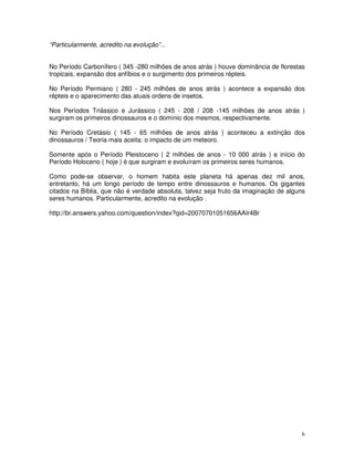 6 
“Particularmente, acredito na evolução”... 
No Período Carbonífero ( 345 -280 milhões de anos atrás ) houve dominância de florestas 
tropicais, expansão dos anfíbios e o surgimento dos primeiros répteis. 
No Período Permiano ( 280 - 245 milhões de anos atrás ) acontece a expansão dos 
répteis e o aparecimento das atuais ordens de insetos. 
Nos Períodos Triássico e Jurássico ( 245 - 208 / 208 -145 milhões de anos atrás ) 
surgiram os primeiros dinossauros e o domínio dos mesmos, respectivamente. 
No Período Cretásio ( 145 - 65 milhões de anos atrás ) aconteceu a extinção dos 
dinossauros / Teoria mais aceita: o impacto de um meteoro. 
Somente após o Período Pleistoceno ( 2 milhões de anos - 10 000 atrás ) e início do 
Período Holoceno ( hoje ) é que surgiram e evoluíram os primeiros seres humanos. 
Como pode-se observar, o homem habita este planeta há apenas dez mil anos, 
entretanto, há um longo período de tempo entre dinossauros e humanos. Os gigantes 
citados na Bíblia, que não é verdade absoluta, talvez seja fruto da imaginação de alguns 
seres humanos. Particularmente, acredito na evolução . 
http://br.answers.yahoo.com/question/index?qid=20070701051656AAIr4Br 
 