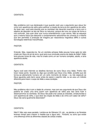 61 
CIENTISTA: 
Meu problema com sua declaração é que quando você usa o argumento que Jesus fez 
vinho com aparência de velho para justificar a criação da terra já com aparência de velha. 
Ao fazer isso, você está dizendo que os cientistas não deveriam examinar a terra com o 
objetivo de descobrir as leis de Deus na natureza, porque ele criou as coisas de forma a 
nos confundir. Isso quer dizer que nunca entenderemos o que vemos. Não se esqueça 
que a mesma física que descreve o comportamento astronômico do universo é a mesma 
que tem permitido a produção de imagens por ressonância magnética (MRI) e outras 
tecnologias redentivas maravilhosas. 
PASTOR: 
Entendo. Mas, responda-me. Se um cientista achasse Adão poucas horas após ter sido 
criado por Deus do pó da terra, qual seria sua conclusão acerca da idade de Adão? Adão 
teria poucas horas de vida, mas foi criado como um ser humano completo, adulto, e teria 
aparência adulta. 
CIENTISTA: 
Agora você está inferindo os detalhes técnicos de como Deus criou Adão. Prefiro não 
tocar nesse ponto. Quando eu digo que acredito que Deus criou Adão, acredito que ele 
tornou-se plenamente humano em um certo momento do tempo – eu não especulo se 
Deus aguardou pelo barro secar antes de soprar o espírito nele, ou se usou um método 
diferente para trazer o corpo de Adão a essa condição. 
PASTOR: 
Meu problema não é com a idade do universo, mas com seu argumento de que Deus não 
poderia ter criado uma terra jovem com aparência de velha pois isso seria iludir e 
desencaminhar os cientistas. Se Deus não pode criar coisas já crescidas, amadurecidas e 
com aparência de velha, o que dizer da criação de Adão e do vinho com sabor de velho? 
Deus não seria igualmente desonesto? 
CIENTISTA: 
Não!!!! Não vejo esse paralelo. Lembre-se de Gênesis 2.5, etc., as plantas e as florestas 
levaram tempo para crescer à medida que a água veio... Portanto, eu acho que existe 
uma diferença entre as diferentes classes de coisas criadas. 
 