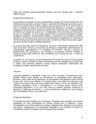 Ossos dos membros proporcionalmente maiores, mas com paredes finas – indicando 
hábito terrestre. 
Evolução dos dinossauros 
Os dinossauros divergiram dos seus antepassados arcossauros há aproximadamente 230 
milhões de anos durante o período Triássico, rudemente 20 milhões de anos depois que o 
evento de extinção Permo-Triássica apagou aproximadamente 95 % de toda a vida na 
Terra. A datação de fósseis do primeiro gênero de dinossauro conhecido, o Eoraptor 
estabelece a sua presença no registro de fóssil de 235 milhões de anos. Os paleontólogos 
acreditam que Eoraptor se parece com o antepassado comum de todos os dinossauros; 
se isto for verdadeiro, os seus traços sugerem que os primeiros dinossauros fossem 
predadores pequenos, provavelmente bípedes. A descoberta de ornitodiros primitivos, 
parecido a um dinossauro foram animais como Marasuchus e Lagerpeton em camadas de 
rochas triássicas da Argentina apoia esta visão; a análise de fósseis recuperados sugere 
que esses animais fossem predadores pequenos. 
As poucas primeiras linhas de dinossauros primitivos diversificados rapidamente pelo 
resto do período Triássico; as espécies de dinossauro rapidamente desenvolveram as 
características especializadas e a variedade de tamanhos. Durante o período da 
predominância dos dinossauros, que abrangeu os seguintes períodos Jurássico e 
Cretáceo, quase cada animal da terra conhecido eram maiores do que 1 metro de 
comprimento. 
O Evento K-T, que ocorreu há aproximadamente 65 milhões de anos no fim do período 
Cretáceo, causou a extinção de todos os dinossauros exceto a linhagem que já tinha dado 
a origem aos primeiros pássaros. Outras espécie diapsídeos relacionadas aos 
dinossauros também sobreviveram ao evento. 
Tamanho 
Enquanto evidência é incompleta, é claro que, como um grupo, os dinossauros foram 
grandes. Mesmo para padrões de dinossauros, os saurópodes foram gigantescos. 
Durante a maior parte da Era Mesozóica, os saurópodes mais pequenos foram maiores 
do que algo mais no seu hábitat, e os maiores foram uma ordem da magnitude mais 
maciça do que algo mais que andou desde então sobre a Terra. Os mamíferos pré-históricos 
gigantescos como o Indricotherium e o mamute seriam nanicos perto 
saurópodes gigantescos, e só uma mão cheia de animais aquáticos modernos os 
aproxima ou sobrepuja no tamanho — o mais notavelmente a baleia-azul, que consegue 
até 190 toneladas e 33,5 m no comprimento. 
Grupos de dinossauros 
Os Dinossauros eram divididos em seis grupos: Terópodes, que consistiam nos maiores 
predadores da Terra, Saurópodes, os maiores animais que já habitaram a terra, 
Ceratopsídeos, que tinham adornos na cabeça, Estegossauros, dinossauros com placas 
nas costas , Anquilossauros, os dinossauros "blindados" e com porretes na cauda e os 
Ornitópodes, também conhecidos como dinossauros-bico-de-pato. 
70 
 