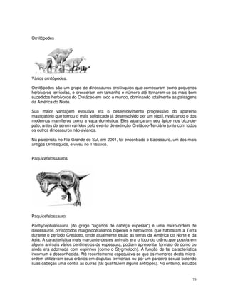 73 
Ornitópodes 
Vários ornitópodes. 
Ornitópodes são um grupo de dinossauros ornitísquios que começaram como pequenos 
herbívoros terrícolas, e cresceram em tamanho e número até tornarem-se os mais bem 
sucedidos herbívoros do Cretáceo em todo o mundo, dominando totalmente as paisagens 
da América do Norte. 
Sua maior vantagem evolutiva era o desenvolvimento progressivo do aparelho 
mastigatório que tornou o mais sofisticado já desenvolvido por um réptil, rivalizando o dos 
modernos mamíferos como a vaca doméstica. Eles alcançaram seu ápice nos bico-de-pato, 
antes de serem varridos pelo evento de extinção Cretáceo-Terciário junto com todos 
os outros dinossauros não-avianos. 
Na paleorrota no Rio Grande do Sul, em 2001, foi encontrado o Sacissauro, um dos mais 
antigos Ornitísquios, e viveu no Triássico. 
Paquicefalossauros 
Paquicefalossauro. 
Pachycephalosauria (do grego "lagartos de cabeça espessa") é uma micro-ordem de 
dinossauros ornitópodos marginocefalianos bípedes e herbívoros que habitaram a Terra 
durante o período Cretáceo, onde atualmente estão as terras da América do Norte e da 
Ásia. A característica mais marcante destes animais era o topo do crânio,que possía em 
alguns animais vários centímetros de espessura, podiam apresentar formato de domo ou 
ainda era adornada com espinhos (como o Stygmoloch). A função de tal característica 
incomum é desconhecida. Até recentemente especulava-se que os membros desta micro-ordem 
utilizavam seus crânios em disputas territoriais ou por um parceiro sexual batendo 
suas cabeças uma contra as outras (tal qual fazem alguns antílopes). No entanto, estudos 
 
