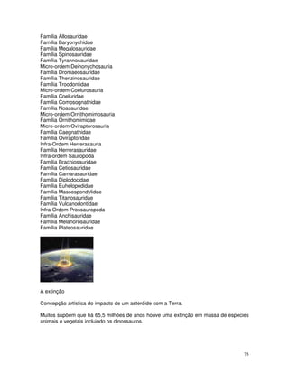 75 
Família Allosauridae 
Família Baryonychidae 
Família Megalosauridae 
Família Spinosauridae 
Família Tyrannosauridae 
Micro-ordem Deinonychosauria 
Família Dromaeosauridae 
Família Therizinosauridae 
Família Troodontidae 
Micro-ordem Coelurosauria 
Família Coeluridae 
Família Compsognathidae 
Família Noasauridae 
Micro-ordem Ornithomimosauria 
Família Ornithomimidae 
Micro-ordem Oviraptorosauria 
Família Caegnathidae 
Família Oviraptoridae 
Infra-Ordem Herrerasauria 
Família Herrerasauridae 
Infra-ordem Sauropoda 
Família Brachiosauridae 
Família Cetiosauridae 
Família Camarasauridae 
Família Diplodocidae 
Família Euhelopodidae 
Família Massospondylidae 
Família Titanosauridae 
Família Vulcanodontidae 
Infra-Ordem Prossauropoda 
Família Anchisauridae 
Família Melanorosauridae 
Família Plateosauridae 
A extinção 
Concepção artística do impacto de um asteróide com a Terra. 
Muitos supõem que há 65,5 milhões de anos houve uma extinção em massa de espécies 
animais e vegetais incluindo os dinossauros. 
 