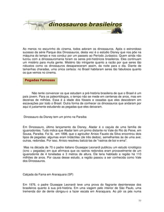 Ao menos no escurinho do cinema, todos adoram os dinossauros. Após o estrondoso 
sucesso da série Parque dos Dinossauros, desta vez é o estúdio Disney que nos põe na 
máquina do tempo e nos conduz por um passeio ao Período Jurássico. Quem ainda não 
lucrou com a dinossauromania foram os seres pré-históricos brasileiros. Eles continuam 
um mistério para muita gente. Mistério tão intrigante quanto a razão por que seres tão 
robustos como os dinossauros desapareceram assim, da noite para o dia. Diante de 
tamanhas charadas, uma única certeza: no Brasil habitaram seres tão fabulosos quanto 
os que vemos no cinema. 
Não tente convencer os que estudam a pré-história brasileira de que o Brasil é um 
país jovem. Para os paleontólogos, o tempo não se mede em centenas de anos, mas em 
dezenas de milhões. Essa é a idade dos fósseis e ossadas que eles descobrem em 
escavações por todo o Brasil. Outra forma de conhecer os dinossauros que andaram por 
aqui é justamente estudando as pegadas que eles deixaram. 
77 
Dinossauro da Disney tem um primo na Paraíba 
Em Dinossauro, último lançamento da Disney, Aladar é o caçula de uma família de 
iguanodontes. Tudo indica que Aladar tem um primo distante no Vale do Rio do Peixe, em 
Sousa, Paraíba. Foi lá, em 1898, que o agricultor Anísio Fausto da Silva encontrou dois 
tipos de pegadas: algumas eram tridáctilas (de três dedos), semelhantes às de uma ave; 
outras, redondas. Por isso, Anísio resolveu batizá-las de "rastros de boi e ema". 
Mas na década de 70 o padre italiano Giuseppe Leonardi publicou um estudo icnológico 
(icno = pegadas) em que afirmava que os rastros redondos eram provavelmente de um 
iguanodonte de 4 toneladas e 3 metros de altura. Ele teria habitado a região há 110 
milhões de anos. Por causa desse estudo, a região passou a ser conhecida como Vale 
dos Dinossauros. 
Calçada da Fama em Araraquara (SP) 
Em 1976, o padre Giuseppe Leonardi teve uma prova do flagrante desinteresse dos 
brasileiros quanto à sua pré-história. Em uma viagem pelo interior de São Paulo, uma 
tremenda dor de dente obrigou-o a fazer escala em Araraquara. Ao pôr os pés numa 
 
