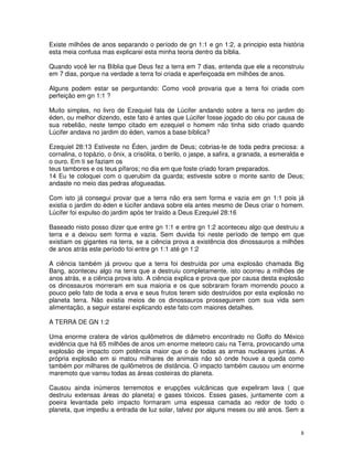 Existe milhões de anos separando o período de gn 1:1 e gn 1:2, a principio esta história 
esta meia confusa mas explicarei esta minha teoria dentro da bíblia. 
Quando você ler na Bíblia que Deus fez a terra em 7 dias, entenda que ele a reconstruiu 
em 7 dias, porque na verdade a terra foi criada e aperfeiçoada em milhões de anos. 
Alguns podem estar se perguntando: Como você provaria que a terra foi criada com 
perfeição em gn 1:1 ? 
Muito simples, no livro de Ezequiel fala de Lúcifer andando sobre a terra no jardim do 
éden, ou melhor dizendo, este fato é antes que Lúcifer fosse jogado do céu por causa de 
sua rebelião, neste tempo citado em ezequiel o homem não tinha sido criado quando 
Lúcifer andava no jardim do éden, vamos a base bíblica? 
Ezequiel 28:13 Estiveste no Éden, jardim de Deus; cobrias-te de toda pedra preciosa: a 
cornalina, o topázio, o ônix, a crisólita, o berilo, o jaspe, a safira, a granada, a esmeralda e 
o ouro. Em ti se faziam os 
teus tambores e os teus pífaros; no dia em que foste criado foram preparados. 
14 Eu te coloquei com o querubim da guarda; estiveste sobre o monte santo de Deus; 
andaste no meio das pedras afogueadas. 
Com isto já consegui provar que a terra não era sem forma e vazia em gn 1:1 pois já 
existia o jardim do éden e lúcifer andava sobre ela antes mesmo de Deus criar o homem. 
Lúcifer foi expulso do jardim após ter traído a Deus Ezequiel 28:16 
Baseado nisto posso dizer que entre gn 1:1 e entre gn 1:2 aconteceu algo que destruiu a 
terra e a deixou sem forma e vazia. Sem duvida foi neste período de tempo em que 
existiam os gigantes na terra, se a ciência prova a existência dos dinossauros a milhões 
de anos atrás este período foi entre gn 1:1 até gn 1:2 
A ciência também já provou que a terra foi destruída por uma explosão chamada Big 
Bang, aconteceu algo na terra que a destruiu completamente, isto ocorreu a milhões de 
anos atrás, e a ciência prova isto. A ciência explica e prova que por causa desta explosão 
os dinossauros morreram em sua maioria e os que sobraram foram morrendo pouco a 
pouco pelo fato de toda a erva e seus frutos terem sido destruídos por esta explosão no 
planeta terra. Não existia meios de os dinossauros prosseguirem com sua vida sem 
alimentação, a seguir estarei explicando este fato com maiores detalhes. 
A TERRA DE GN 1:2 
Uma enorme cratera de vários quilômetros de diâmetro encontrado no Golfo do México 
evidência que há 65 milhões de anos um enorme meteoro caiu na Terra, provocando uma 
explosão de impacto com potência maior que o de todas as armas nucleares juntas. A 
própria explosão em si matou milhares de animais não só onde houve a queda como 
também por milhares de quilômetros de distância. O impacto também causou um enorme 
maremoto que varreu todas as áreas costeiras do planeta. 
Causou ainda inúmeros terremotos e erupções vulcânicas que expeliram lava ( que 
destruiu extensas áreas do planeta) e gases tóxicos. Esses gases, juntamente com a 
poeira levantada pelo impacto formaram uma espessa camada ao redor de todo o 
planeta, que impediu a entrada de luz solar, talvez por alguns meses ou até anos. Sem a 
8 
 