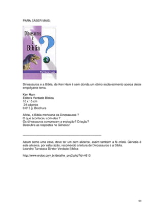 80 
PARA SABER MAIS: 
Dinossauros e a Bíblia, de Ken Ham é sem dúvida um ótimo esclarecimento acerca deste 
empolgante tema. 
Ken Ham 
Editora Verdade Bíblica 
10 x 15 cm 
24 páginas 
0.015 g Brochura 
Afinal, a Bíblia menciona os Dinossauros ? 
O que aconteceu com eles ? 
Os dinossauros comprovam a evolução? Criação? 
Descubra as respostas no Gênesis! 
-------------------------------------------------------------------------------- 
Assim como uma casa, deve ter um bom alicerce, assim também a fé cristã. Gênesis é 
este alicerce, por esta razão, recomendo a leitura de Dinossauros e a Bíblia. 
Leandro Tarrataca Diretor Verdade Bíblica 
http://www.erdos.com.br/detalhe_pro2.php?id=4613 
 