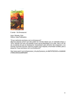 E ainda: ‘ Os Dinossauros ‘ 
Autor: Wheeler, Ruth 
Editora: Casa Publicadora 
"O que realmente aconteceu com os dinossauros? 
Algumas pessoas acham que eles podem ter morrido depois que um asteróide atingiu a 
Terra, fazendo com que uma pesada nuvem de pó bloqueasse a luz solar. Sem a luz do 
sol, as plantas de que os dinossauros necessitavam para alimento não cresceriam, e os 
animais morreriam de fome. Este livro sugere outra resposta, encontrada na Bíblia, para a 
pergunta: O que aconteceu com os dinossauros?" 
http://www.oasis7.com.br/loja/product_info.php?products_id=48&PHPSESSID=a1b9d6466 
d1680ec0b0cbeed86f9a894 
82 
