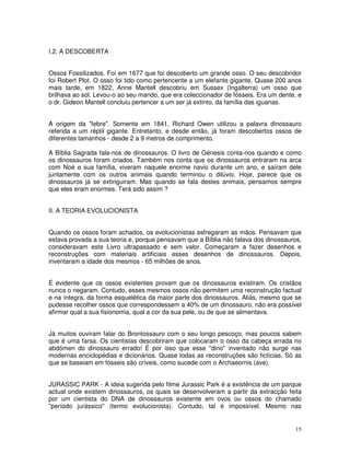 15
I.2. A DESCOBERTA
Ossos Fossilizados. Foi em 1677 que foi descoberto um grande osso. O seu descobridor
foi Robert Plot. O osso foi tido como pertencente a um elefante gigante, Quase 200 anos
mais tarde, em 1822, Anne Mantell descobriu em Sussex (Ingalterra) um osso que
brilhava ao sol. Levou-o ao seu marido, que era coleccionador de fósseis. Era um dente, e
o dr. Gideon Mantell concluiu pertencer a um ser já extinto, da família das iguanas.
A origem da "febre". Somente em 1841, Richard Owen utilizou a palavra dinossauro
referida a um réptil gigante. Entretanto, e desde então, já foram descobertos ossos de
diferentes tamanhos - desde 2 a 9 metros de comprimento.
A Bíblia Sagrada fala-nos de dinossauros. O livro de Génesis conta-nos quando e como
os dinossauros foram criados. Também nos conta que os dinossauros entraram na arca
com Noé e sua família, viveram naquele enorme navio durante um ano, e saíram dele
juntamente com os outros animais quando terminou o dilúvio. Hoje, parece que os
dinossauros já se extinguiram. Mas quando se fala destes animais, pensamos sempre
que eles eram enormes. Terá sido assim ?
II. A TEORIA EVOLUCIONISTA
Quando os ossos foram achados, os evolucionistas esfregaram as mãos. Pensavam que
estava provada a sua teoria e, porque pensavam que a Bíblia não falava dos dinossauros,
consideravam este Livro ultrapassado e sem valor. Começaram a fazer desenhos e
reconstruções com materiais artificiais esses desenhos de dinossauros. Depois,
inventaram a idade dos mesmos - 65 milhões de anos.
É evidente que os ossos existentes provam que os dinossauros existiram. Os cristãos
nunca o negaram. Contudo, esses mesmos ossos não permitem uma reconstrução factual
e na íntegra, da forma esquelética da maior parte dos dinossauros. Aliás, mesmo que se
pudesse recolher ossos que correspondessem a 40% de um dinossauro, não era possível
afirmar qual a sua fisionomia, qual a cor da sua pele, ou de que se alimentava.
Já muitos ouviram falar do Brontossauro com o seu longo pescoço, mas poucos sabem
que é uma farsa. Os cientistas descobriram que colocaram o osso da cabeça errada no
abdómen do dinossauro errado! É por isso que esse "dino" inventado não surge nas
modernas enciclopédias e dicionários. Quase todas as reconstruções são fictícias. Só as
que se baseiam em fósseis são críveis, como sucede com o Archaeornis (ave).
JURASSIC PARK - A ideia sugerida pelo filme Jurassic Park é a existência de um parque
actual onde existem dinossauros, os quais se desenvolveram a partir da extracção feita
por um cientista do DNA de dinossauros existente em ovos ou ossos do chamado
"período jurássico" (termo evolucionista). Contudo, tal é impossível. Mesmo nas
 