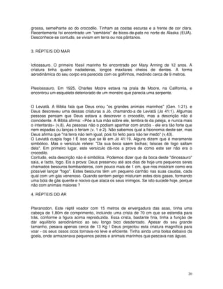 20
grossa, semelhante ao do crocodilo. Tinham as costas escuras e a frente de cor clara.
Recentemente foi encontrado um "cemitério" de bicos-de-pato no norte do Alaska (EUA).
Desconhece-se contudo, se viviam em terra ou nos pântanos.
3. RÉPTEIS DO MAR
Ictiossauro. O primeiro fóssil marinho foi encontrado por Mary Anning de 12 anos. A
criatura tinha quatro nadadeiras, longos maxilares cheios de dentes. A forma
aerodinâmica do seu corpo era parecida com os golfinhos, medindo cerca de 9 metros.
Plesiossauro. Em 1925, Charles Moore estava na praia de Moore, na California, e
encontrou um esqueleto deteriorado de um monstro que parecia uma serpente.
O Leviatã. A Bíblia fala que Deus criou "os grandes animais marinhos" (Gen. 1:21). e
Deus descreveu uma dessas criaturas a Jó, chamando-a de Leviatã (Jo 41:1). Algumas
pessoas pensam que Deus estava a descrever o crocodilo, mas a descrição não é
coincidente. A Bíblia afirma: «Põe a tua mão sobre ele, lembra-te da peleja, e nunca mais
o intentarás» (v.8). As pessoas não o podiam apanhar com anzóis - ele era tão forte que
nem espadas ou lanças o feriam (v. 1 e 2). Não sabemos qual a fisionomia deste ser, mas
Deus afirma que "na terra não tem igual, pois foi feito para não ter medo" (v.43).
O Leviatã cuspia fogo ! É isso que se lê em Jó 41:19. Alguns dizem que é meramente
simbólico. Mas o versículo refere: "Da sua boca saem tochas; faíscas de fogo saltam
dela". Em primeiro lugar, este versículo dá-nos a prova de como este ser não era o
crocodilo.
Contudo, esta descrição não é simbólica. Podemos dizer que da boca deste "dinossauro"
saía, e facto, fogo. Eis a prova: Deus preservou até aos dias de hoje uns pequenos seres
chamados besouros bombardeiros, com pouco mais de 1 cm, que nos mostram como era
possível lançar "fogo". Estes besouros têm um pequeno canhão nas suas caudas, cada
qual com um gás venenoso. Quando sentem perigo misturam estes dois gases, formando
uma bola de gás quente e nocivo que ataca os seus inimigos. Se isto sucede hoje, porque
não com animais maiores ?
4. RÉPTEIS DO AR
Pteranodon. Este réptil voador com 15 metros de envergadura das asas, tinha uma
cabeça de 1,80m de comprimento, incluindo uma crista de 70 cm que se estendia para
tràs, conforme a figura acima reproduzida. Essa crista, bastante fina, tinha a função de
dar equilíbrio aerodinâmico ao seu longo bico desdentado. Apesar do seu grande
tamanho, pesava apenas cerca de 13 Kg ! Deus projectou esta criatura magnífica para
voar - os seus ossos ocos tornava-no leve e eficiente. Tinha ainda uma bolsa debaixo da
goela, onde armazenava pequenos peizes e animais marinhos que pescava nas águas.
 