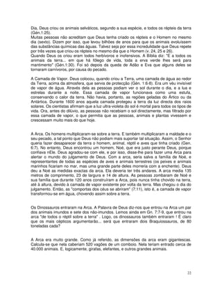 22
Dia, Deus criou os animais selváticos, segundo a sua espécie, e todos os répteis da terra
(Gén.1:25).
Muitas pessoas não acreditam que Deus tenha criado os répteis e o Homem no mesmo
dia (sexto). Dizem por isso, que levou bilhões de anos para que os animais evoluíssem
das substâncias químicas das águas. Talvez seja por essa incredulidade que Deus repete
por três vezes que criou os répteis no mesmo dia que o Homem (v. 24, 25 e 26).
Quando Deus os criou eram todos herbívoros e inofensivos. A Bíblia diz: "E a todos os
animais da terra... em que há fôlego de vida, toda a erva verde lhes será para
mantimento" (Gén.1:30). Foi só depois da queda de Adão e Eva que alguns deles se
tornaram carnívoros, por causa do pecado.
A Camada de Vapor. Deus colocou, quando criou a Terra, uma camada de água ao redor
da Terra, acima da atmosfera, que servia de protecção (Gén. 1:6-8). Era um véu invisível
de vapor de água. Através dela as pessoas podiam ver o sol durante o dia, e a lua e
estrelas durante a noite. Essa camada de vapor funcionava como uma estufa,
conservando o calor da terra. Não havia, portanto, as regiões geladas do Ártico ou da
Antártica. Durante 1600 anos aquela camada protegeu a terra da luz directa dos raios
solares. Os cientistas afirmam que a luz ultra-violeta do sol é mortal para todos os tipos de
vida. Ora, antes do dilúvio, as pessoas não recebiam o sol directamente, mas filtrado por
essa camada de vapor, o que permitia que as pessoas, animais e plantas vivessem e
crescessam muito mais do que hoje.
A Arca. Os homens multiplicaram-se sobre a terra. E também multiplicaram a maldade e o
seu pecado, a tal ponto que Deus não podiam mais suportar tal situação. Assim, o Senhor
queria fazer desaparecer da terra o homem, animal, réptil e aves que tinha criado (Gen.
6:7). No entanto, Deus encontrou um homem, Noé, que era justo perante Deus, porque
confiava nEle. Deus agradou-se com ele, e por isso, disse-lhe para fazer uma Arca para
alertar o mundo do julgamento de Deus. Com a arca, seria salva a família de Noé, e
representantes de todas as espécies de aves e animais terrestres (os peixes e animais
marinhos ficariam no mar, mas uma grande parte deles morreria com a enchente). Deus
deu a Noé as medidas exactas da arca. Ela deveria ter três andares. A arca media 135
metros de comprimento, 23 de largura e 14 de altura. As pessoas zombaram de Noé e
sua família que durante 120 anos construíram a Arca, pois nunca tinha chovido na terra,
até à altura, devido à camada de vapor existente por volta da terra. Mas chegou o dia do
julgamento. Então, as "comportas dos céus se abriram" (7:11), isto é, a camada de vapor
transformou-se em água, chovendo assim sobre a terra.
Os Dinossauros entraram na Arca. A Palavra de Deus diz-nos que entrou na Arca um par
dos animais imundos e sete dos não-imundos. Lemos ainda em Gn. 7:7-9, que entrou na
arca "de todos o réptil sobre a terra" . Logo, os dinossauros também entraram ! É claro
que os mais cépticos argumentarão... será que entraram dois Braquiossauros, de 80
toneladas cada?
A Arca era muito grande. Como já referido, as dimensões da arca eram gigantescas.
Calcula-se que nela caberiam 520 vagões de um comboio. Nela teriam entrado cerca de
40.000 animais. E, logicamente, girafas, elefantes, e outros grandes animais.
 