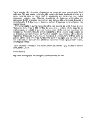 33
“claro” que não há o mínimo de interesse que ela chegue ao nosso conhecimento. Você
sabia que 75% dos fosseis registrados são exatamente iguais às plantas, animais e a
seres humanos como se vêem hoje? A arqueologia tem comprovado que muitas
sociedades mostram isso. Algumas descobertas de desenhos encontrados em
sociedades de 600 anos atrás nos mostram isso, os incas são uma dessas. Segundo o
cientista Adalto J. B. Lourenço, os desenhos indicam dinossauros como conhecidos nos
registro fosseis.
Outra informação de cunho importante sobre esse assunto, da conta de que o peixe
“Selacanto” teria vivido a 280 milhões de anos atrás e estaria extinto, segundo os
evolucionistas. A verdade é que esse mesmo peixe extinto pode ser encontrado em
nossos dias. Recentemente outro animal descoberto na áfrica possui o corpo parecido ao
do dinossauro, com semelhanças ao elefante e crocodilo. Essa idéia que a bíblia deveria
registrar os dinossauros de uma maneira mais clara, é completamente errônea, como eu
já disse a bíblia não é um livro do mundo animal e sim de salvação. E as especulações de
que os dinossauros povoaram toda a terra não passam de “meras especulações”, ou seja,
uma ficção cientifica!
Texto adaptado e retirado do livro: Pontos difíceis de entender – pág. 83; Rio de Janeiro
2006, editora CPAD
Patrick Ferreira
http://www.muriaegospel.net/apologetica/confron/dinossauros.html
 