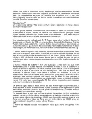 43
Mesmo com todas as suposições no seu devido lugar, métodos radiométricos de datar
aplicados à mesma rocha têm dado respostas que variam em centenas de milhões de
anos. Os evolucionistas escolhem os números que combinam com a sua idéia
preconcebida da idade da rocha em estudo. Isto foi mostrado por vários evolucionistas,
como W. Stansfield, que escreveu:
“Quantas horas?”
Um evolucionista admite: “Não existe nenhum relógio radiológico de longo alcance
absolutamente confiável.”
“É óbvio que os métodos radiométricos de datar talvez não sejam tão confiáveis como
muitas vezes se afirma. Cálculos da idade de uma mesma camada geológica obtidos
usando métodos diferentes são muitas vezes muito diferentes … Não existe nenhum
relógio radiológico de longo alcance absolutamente confiável” [2].
Uma pesquisa recente, realizada pelo Dr. S. Austen sobre a lava no Grand Canyon, foi
apresentada em Outubro de 1992 em uma reunião da Sociedade Geológica da América.
Austen mostrou que escoamentos recentes de lava possuem variações sistemáticas nos
coeficientes isótopos que têm sido desconsideradas nos métodos radiométricos de datar.
Tais variações, se desconsideradas, indicariam a idade como sendo bilhões de anos! [3].
O método potássio-argônio é bem conhecido pelos seus resultados inconsistentes. Basta
mencionar que quando este método foi aplicado a rochas vulcânicas cuja idade de 200
anos era conhecida através do registro histórico, ele indicou valores variando entre 22
milhões e 200 milhões de anos. Assim, vemos que os milhões de anos de que os
evolucionistas falam, e querem que as pessoas aceitem como fato, simplesmente não são
a verdade.
O famoso método de carbono-14 tem uma suposição a mais além das que foram
mencionadas para os outros métodos radiométricos de datar. É que o carbono-14 já
atingiu um estado de equilíbrio. Em outras palavras, supõe-se que a taxa de produção do
carbono-14 é igual à velocidade de sua desintegração. Para que tal estado seja
alcançado, é preciso 30.000 anos desde o começo da atmosfera, e como os
evolucionistas falam em bilhões de anos, eles supõem que o estado de equilíbrio já foi
alcançado. Mas estudos modernos (até mesmo pelo Dr. Libby [4], que descobriu o
método) mostram que o equilíbrio ainda não foi alcançado, e que a formação é ainda pelo
menos 24% maior que a desintegração [5]. Dois efeitos importantes deste resultado
podem ser resumidamente destacados:
Em primeiro lugar, todas as datas obtidas por este método agora exigem reajustes, e
estes reduzem as datas dramaticamente. Vários exemplos foram registrados no jornal
Radiocarbon, tais como carvão da Rússia, que supostamente tinha 300 milhões de anos,
foi redatado como tendo 1.680 anos! [6].
Em segundo lugar, a partir das medidas do estado de equilíbrio do C14, os cientistas
puderam calcular um limite máximo aproximado para a idade da atmosfera, e descobriu-
se que a idade máxima da atmosfera é 10.000 anos. Como não podemos imaginar uma
Terra sem atmosfera, a idade da Terra tem um limite máximo de 10.000 anos, em
conformidade com o que Deus revelou sobre a Criação.
C14
O método de medição baseado no Carbono-14 indica que a Terra tem apenas 10 mil
anos!
 