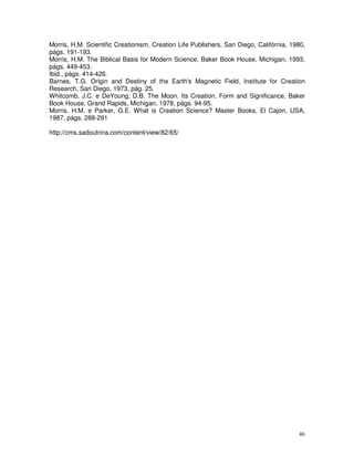 46
Morris, H.M. Scientific Creationism, Creation Life Publishers, San Diego, Califórnia, 1980,
págs. 191-193.
Morris, H.M. The Biblical Basis for Modern Science, Baker Book House, Michigan, 1993,
págs. 449-453.
Ibid., págs. 414-426.
Barnes, T.G. Origin and Destiny of the Earth's Magnetic Field, Institute for Creation
Research, San Diego, 1973, pág. 25.
Whitcomb, J.C. e DeYoung, D.B. The Moon. Its Creation, Form and Significance, Baker
Book House, Grand Rapids, Michigan, 1978, págs. 94-95.
Morris, H.M. e Parker, G.E. What is Creation Science? Master Books, El Cajon, USA,
1987, págs. 288-291
http://cms.sadoutrina.com/content/view/82/65/
 