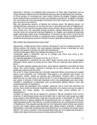 57
Alexandre o Grande e os soldados dele marcharam na Índia, eles imaginaram que os
índios adoravam répteis enormes assobiando para que eles se detivessem em cavernas.
A China sempre foi renomada por suas muitas histórias de dragão. Dragões sempre
foram proeminentes na cerâmica chinesa, em bordados e esculturas. A Inglaterra também
tem sua história do mítico personagem conhecido como São Jorge, que matou um dragão
que morava em uma caverna.
Mas não precisamos recorrer a histórias tão remotas assim. No décimo século, um
irlandês escreveu acerca de um encontro seu com o que parece ter sido um Stegosaurus.
Em 1500, um livro científico europeu alistou vários animais, dentre os quais, dinossauros,
como ainda vivos. Um naturalista famoso da época, Ulysses Aldrovandus, registrou um
encontro entre um camponês chamado Baptista e um dragão cujos ajustes de descrição
podem demonstrar tratar-se do Tanystropheus. O encontro se deu no dia 13 de maio de
1572 perto de Bolonha na Itália, e o camponês matou o dragão. Assim a evidência para a
existência de dinossauros durante a história humana registrada é bastante forte.
Mas a Bíblia fala especificamente sobre eles?
Obviamente, a Bíblia jamais utiliza a palavra "dinossauro", que foi cunhada somente nos
últimos séculos. No entanto, nas suas páginas inspiradas temos a descrição de duas
"bestas" que podem muito bem se referir aos dinossauros.
A primeira passagem bíblica que desejamos analisar é Jó 40:15:
"Contempla agora o behemoth, que eu fiz contigo, que come erva como o boi".
(transliteração e grifo nossos).
E a segunda passagem é do mesmo livro de Jó 41:13,14:
"Quem descobriria a superfície da sua veste? Quem entrará entre as suas queixadas
dobradas? Quem abriria as portas do seu rosto? Pois em roda dos seus dentes está o
terror”.
Por meio dos registros desses dois textos, Deus estava mostrando a grandeza de Suas
Obras. Ele, como Criador, chamava a atenção de Jó para observar uma das mais
poderosas criaturas que tinha feito.
Em Jó 40:15, Deus manda observar o tAmheB. behemoth. Muita controvérsia tem surgido
sobre o que, realmente, era o behemoth. Para alguns, é um elefante; para outros, um
hipopótamo. Porém, ambas as opiniões são improváveis. Primeiro, pois é dito que
behemoth tem um rabo como um cedro (Jó 40:17), e se há algo diminuto num elefante é a
sua cauda. O elefante é eliminado depressa como uma possibilidade para esta besta.
Também o hipopótamo é descartado, pois as descrições bíblicas diferem muito das
características de um hipopótamo.
Assim, lendo tais passagens com cuidado, realmente não é muito fácil identificar tal
animal, não é tarefa de somenos importância descobrir uma criatura viva que se ajuste à
descrição. Em nossa opinião, mui provavelmente esse animal poderia ser o
Brachiosaurus.
Também no mesmo livro de Jó, capítulo 41, versículo 1 fala de "Leviathan" (heb. !t'y"w>li
leviathan) A identificação desse animal também não é nada fácil, pelo perigo que pode
surgir quanto à esta identificação. Segundo o grande escritor e comentador Dr. John Gill,
parece referir-se a alguma espécie de animal parecido com um dragão, um animal que
solta fogo pelas ventas. Para Strong, o Leviathan poderia ser um outro dinossauro extinto,
o Plesiosaurus. Para aqueles que pensam ser isto impossível, basta lembrar que existem
animais que soltam gases super-aquecidos para defesa própria (exemplo, o Besouro
Bombardeiro, conhecido cientificamente como Brachinus) ou se lembrar do famoso "peixe
elétrico". Em suma, Leviathan muito provavelmente pode ser uma espécie de dinossauro,
embora não disponhamos de provas concretas desta afirmativa.
 