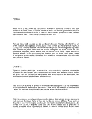 62
PASTOR:
Ainda não é o meu ponto. Se Deus estaria iludindo os cientistas ao criar a terra com
aparência de velha, como se tivesse bilhões de anos, não estaria igualmente iludindo os
cientistas criando um ser humano já crescido, amadurecido, aparentando mais idade do
que realmente tinha? Eu acho que existe um paralelo, sim.
Além do mais, você esquece que de acordo com Gênesis "plantou o Senhor Deus um
jardim no Éden, na direção do Oriente, e pôs nele o homem que havia formado." (Gn 2.8)
Ou seja, não somente você tem um homem crescido (criado em uma fração de segundos)
mas também um jardim inteiro com as árvores carregadas de frutas criadas em uma
questão de segundos, senão Adão e Eva não teriam o que comer. Agora, temos não
somente Adão e Eva e o vinho com gosto de velho, mas um jardim inteiro, todos criados
já plenamente amadurecidos, completos, com aparência de terem muito mais tempo do
que realmente tinham.
CIENTISTA:
É por isso que não penso que Deus nos ilude. Quando dizemos, a partir de observações
astronômicas, por exemplo, que o universo tem bilhões de anos, essa declaração deveria
ser aceita, em vez de encontrar explicações para a não-validade das leis físicas para
satisfazer uma teoria criacionista do universo jovem.
Veja abaixo um sumário do professor Hooykaas sobre esse ponto. Ele era Reformado e
foi um dos maiores historiadores da ciência. Leiam o que ele diz sobre o comentário de
Calvino nas Institutas e digam-me onde Calvino e Hooykaas estão errados:
"Calvino percebeu, como talvez ninguém antes dele, a discrepância entre a astronomia
nada ingênua do século XVI e a visão de mundo dos tempos bíblicos. Ainda assim, a
despeito de sua reverência pela Escritura, ele não rejeitou a astronomia de seus dias... De
acordo com Calvino, o Espírito Santo abre uma mesma escola para o ignorante e o
erudito, e escolhe o que seja inteligível a todos. Se Moisés tivesse falado de uma forma
 