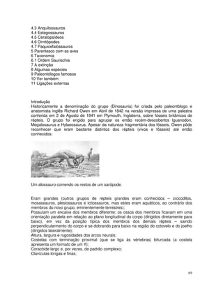 69
4.3 Anquilossauros
4.4 Estegossauros
4.5 Ceratopsídeos
4.6 Ornitópodes
4.7 Paquicefalossauros
5 Parentesco com as aves
6 Taxonomia
6.1 Ordem Saurischia
7 A extinção
8 Algumas espécies
9 Paleontólogos famosos
10 Ver também
11 Ligações externas
Introdução
Historicamente a denominação do grupo (Dinosauria) foi criada pelo paleontólogo e
anatomista inglês Richard Owen em Abril de 1842 na versão impressa de uma palestra
conferida em 2 de Agosto de 1841 em Plymouth, Inglaterra, sobre fósseis britânicos de
répteis. O grupo foi erigido para agrupar os então recém-descobertos Iguanodon,
Megalosaurus e Hylaeosaurus. Apesar da natureza fragmentária dos fósseis, Owen pôde
reconhecer que eram bastante distintos dos répteis (vivos e fósseis) até então
conhecidos:
Um alossauro comendo os restos de um sarópode.
Eram grandes (outros grupos de répteis grandes eram conhecidos – crocodilos,
mosassauros, plesiossauros e ictiossauros, mas estes eram aquáticos, ao contrário dos
membros do novo grupo, eminentemente terrestres);
Possuíam um encaixe dos membros diferente: os ossos dos membros ficavam em uma
orientação paralela em relação ao plano longitudinal do corpo (dirigidos diretamente para
baixo), em vez da posição típica dos membros dos demais répteis – saindo
perpendicularmento do corpo e se dobrando para baixo na região do cotovelo e do joelho
(dirigidos lateralmente);
Altura, largura e rugosidades dos arcos neurais;
Costelas com terminação proximal (que se liga às vértebras) bifurcada (a costela
apresenta um formato de um Y);
Coracóide largo e, por vezes, de padrão complexo;
Clavículas longas e finas;
 