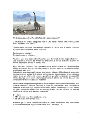 7
“Os dinossauros existiram? A bíblia fala sobre os dinossauros?”
O estudo que vou colocar a seguir se trata de uma teoria e não de uma doutrina, porém
minha teoria terá base bíblica.
Existem alguns fatos que não podemos desmentir a ciência, pois a mesma comprova
alguns fatos impossíveis de serem ignorados.
Os dinossauros existiram?
Sim os dinossauros existiram.
A quantos anos atrás eles existiram? quantos anos de reinado tiveram no planeta terra?
Eles existiram a mais de 65 milhões de anos atrás e na sua existência tiveram 160
milhões de anos de reinado no planeta terra.
Agora vem outra pergunta: Como eles existiram se a bíblia só nos fala da existência de
dois mil anos antes de cristo e 2 mil anos depois de cristo sendo os dinossauros viveram
a milhões de anos atrás?
A ciência por seus estudos afirma que a terra tem 4 bilhões e 600 milhões de anos, outro
fato que devemos analizar é de que se afirmarmos que os dinossauros foram criados na
mesma época que o homem é o mesmo que afirmar que o homem já existe a mais de 200
milhões de anos, sendo assim estaríamos contrariando a bíblia e a ciência. Baseado nisto
como desmentir a ciência baseado na bíblia?
Se deixarmos esta pergunta vaga sem qualquer resposta seria chamar os cientistas ou a
bíblia de mentirosa, como os cientistas já provaram a veracidade deste fato então se
deixarmos a resposta vaga estaríamos chamando a bíblia de mentirosa, e como a bíblia
ela não é mentirosa então existe sim uma explicação para os milhares de anos de
existência do planeta terra, vamos a explicação?
Gn 1:1 e 2
vs 1 No princípio criou Deus os céus e a terra.
vs 2 E a terra era sem forma e vazia.
A terra de gn 1:1, não é a mesma terra de gn 1:2, Deus não criaria a terra sem forma e
vazia, então vemos que algo aconteceu entre gn 1:1 e entre gn 1:2.
 