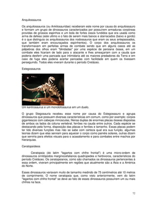72
Anquilossauros
Os anquilossauros (ou Ankilosauridae) receberam este nome por causa do anquilossauro
e formam um grupo de dinossauros caracterizados por possuírem armaduras corpóreas
providas de grossos espinhos e um bola de fortes ossos fundidos que era usada como
arma de defesa (este ultimo e o fato de serem mais baixos e atarracados (baixo e gordo)
é o que distinguia os anquilossauros dos nodossauros que eram os seus antepassados,
que também eram encouraçados espinhentos). O corpo dos anquilossauros os
transformavam em perfeitas armas de combate sendo que em alguns casos até as
pálpebras dos olhos eram "blindadas" por uma espécie de persiana óssea, em um
combate eles ficariam de lado para o atacante e lhes ameaçariam com a cauda que
poderia desferir uma pancada que intimidaria até os maiores predadores da Terra e em
caso de fuga eles poderia acertar pancadas com facilidade em quem os tivessem
perseguindo. Todos eles viveram durante o período Cretáceo.
Estegossauros
Um kentrosaurus e um monolofosaurus em um duelo.
O grupo Stegosauria recebeu esse nome por causa do Estegossauro e agrupa
dinossauros que possuem diversas características em comum, como por exemplo: corpos
gigantescos com cabeças minúsculas, fileiras duplas de enormes placas ósseas dispostas
de ambos os lados da coluna vertebral, ferrões na cauda entre outros. Cada espécie se
destacando pela forma, disposição das placas e ferrões e tamanho. Essas placas podem
ter tido diversas funções mas não se sabe com certeza qual era sua função, algumas
teorias dizem que elas serviam para aquecer o corpo como painéis solares, outras dizem
que serviria para efeitos visuais para o acasalamento e para combates entre machos por
hierarquias.
Ceratopsídeos
Ceratopsia (do latim "lagartos com chifre frontal") é uma micro-ordem de
dinossauros ornitópodos marginocefalianos quadrúpedes e herbívoros, característicos do
período Cretáceo. Os ceratopsianos, como são chamados os dinossauros pertencentes à
essa ordem, viveram principalmente em regiões que atualmente são a Ásia e a América
do Norte.
Esses dinossauros variavam muito de tamanho medindo de 75 centímetros até 10 metros
de comprimento. O nome ceratopsia que, como visto anteriormente, vem do latim
"lagartos com chifre frontal" se deve ao fato de esses dinossauros possuírem um ou mais
chifres na face.
 