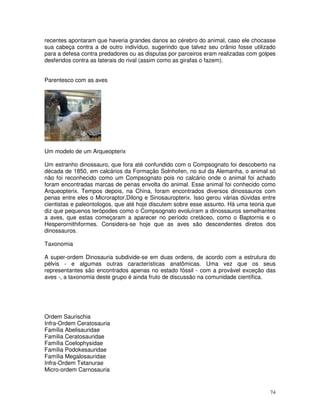 74
recentes apontaram que haveria grandes danos ao cérebro do animal, caso ele chocasse
sua cabeça contra a de outro indivíduo, sugerindo que talvez seu crânio fosse utilizado
para a defesa contra predadores ou as disputas por parceiros eram realizadas com golpes
desferidos contra as laterais do rival (assim como as girafas o fazem).
Parentesco com as aves
Um modelo de um Arqueopterix
Um estranho dinossauro, que fora até confundido com o Compsognato foi descoberto na
década de 1850, em calcários da Formação Solnhofen, no sul da Alemanha, o animal só
não foi reconhecido como um Compsognato pois no calcário onde o animal foi achado
foram encontradas marcas de penas envolta do animal. Esse animal foi conhecido como
Arqueopterix. Tempos depois, na China, foram encontrados diversos dinossauros com
penas entre eles o Microraptor,Dilong e Sinosauropterix. Isso gerou várias dúvidas entre
cientistas e paleontologos, que até hoje discutem sobre esse assunto. Há uma teoria que
diz que pequenos terópodes como o Compsognato evoluíram a dinossauros semelhantes
a aves, que estas começaram a aparecer no período cretáceo, como o Baptornis e o
Hesperornithiformes. Considera-se hoje que as aves são descendentes diretos dos
dinossauros.
Taxonomia
A super-ordem Dinosauria subdivide-se em duas ordens, de acordo com a estrutura do
pélvis - e algumas outras características anatômicas. Uma vez que os seus
representantes são encontrados apenas no estado fóssil - com a provável exceção das
aves -, a taxonomia deste grupo é ainda fruto de discussão na comunidade científica.
Ordem Saurischia
Infra-Ordem Ceratosauria
Família Abelisauridae
Família Ceratosauridae
Família Coelophysidae
Família Podokesauridae
Família Megalosauridae
Infra-Ordem Tetanurae
Micro-ordem Carnosauria
 
