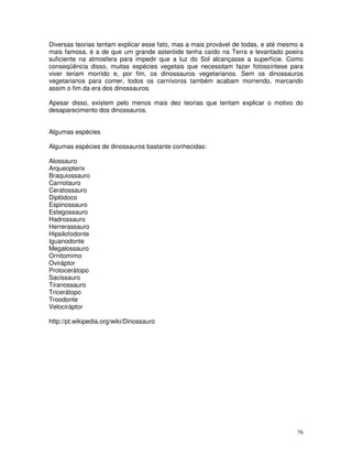 76
Diversas teorias tentam explicar esse fato, mas a mais provável de todas, e até mesmo a
mais famosa, é a de que um grande asteróide tenha caído na Terra e levantado poeira
suficiente na atmosfera para impedir que a luz do Sol alcançasse a superfície. Como
conseqüência disso, muitas espécies vegetais que necessitam fazer fotossíntese para
viver teriam morrido e, por fim, os dinossauros vegetarianos. Sem os dinossauros
vegetarianos para comer, todos os carnívoros também acabam morrendo, marcando
assim o fim da era dos dinossauros.
Apesar disso, existem pelo menos mais dez teorias que tentam explicar o motivo do
desaparecimento dos dinossauros.
Algumas espécies
Algumas espécies de dinossauros bastante conhecidas:
Alossauro
Arqueopterix
Braquiossauro
Carnotauro
Ceratossauro
Diplódoco
Espinossauro
Estegossauro
Hadrossauro
Herrerassauro
Hipsilofodonte
Iguanodonte
Megalossauro
Ornitomimo
Oviráptor
Protocerátopo
Sacissauro
Tiranossauro
Tricerátopo
Troodonte
Velociráptor
http://pt.wikipedia.org/wiki/Dinossauro
 