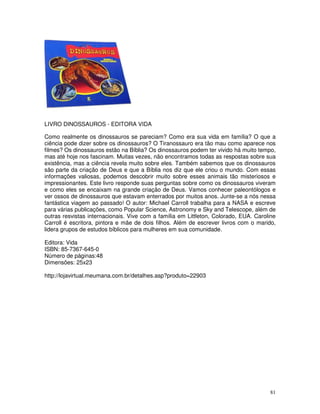 81
LIVRO DINOSSAUROS - EDITORA VIDA
Como realmente os dinossauros se pareciam? Como era sua vida em família? O que a
ciência pode dizer sobre os dinossauros? O Tiranossauro era tão mau como aparece nos
filmes? Os dinossauros estão na Bíblia? Os dinossauros podem ter vivido há muito tempo,
mas até hoje nos fascinam. Muitas vezes, não encontramos todas as respostas sobre sua
existência, mas a ciência revela muito sobre eles. Também sabemos que os dinossauros
são parte da criação de Deus e que a Bíblia nos diz que ele criou o mundo. Com essas
informações valiosas, podemos descobrir muito sobre esses animais tão misteriosos e
impressionantes. Este livro responde suas perguntas sobre como os dinossauros viveram
e como eles se encaixam na grande criação de Deus. Vamos conhecer paleontólogos e
ver ossos de dinossauros que estavam enterrados por muitos anos. Junte-se a nós nessa
fantástica viagem ao passado! O autor: Michael Carroll trabalha para a NASA e escreve
para várias publicações, como Popular Science, Astronomy e Sky and Telescope, além de
outras resvistas internacionais. Vive com a família em Littleton, Colorado, EUA. Caroline
Carroll é escritora, pintora e mãe de dois filhos. Além de escrever livros com o marido,
lidera grupos de estudos bíblicos para mulheres em sua comunidade.
Editora: Vida
ISBN: 85-7367-645-0
Número de páginas:48
Dimensões: 25x23
http://lojavirtual.meumana.com.br/detalhes.asp?produto=22903
 