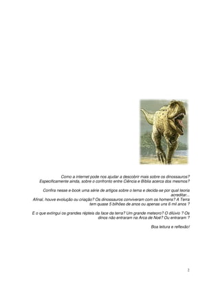 2
Como a internet pode nos ajudar a descobrir mais sobre os dinossauros?
Especificamente ainda, sobre o confronto entre Ciência e Bíblia acerca dos mesmos?
Confira nesse e-book uma série de artigos sobre o tema e decida-se por qual teoria
acreditar...
Afinal, houve evolução ou criação? Os dinossauros conviveram com os homens? A Terra
tem quase 5 bilhões de anos ou apenas uns 6 mil anos ?
E o que extingui os grandes répteis da face da terra? Um grande meteoro? O dilúvio ? Os
dinos não entraram na Arca de Noé? Ou entraram ?
Boa leitura e reflexão!
 