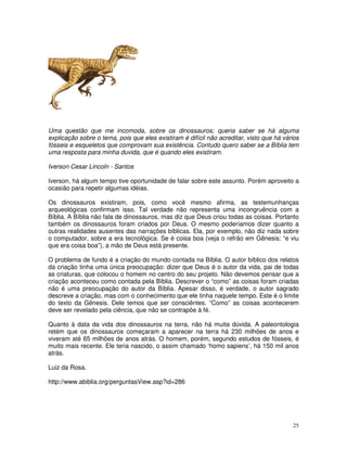 25
Uma questão que me incomoda, sobre os dinossauros; queria saber se há alguma
explicação sobre o tema, pois que eles existiram é difícil não acreditar, visto que há vários
fósseis e esqueletos que comprovam sua existência. Contudo quero saber se a Bíblia tem
uma resposta para minha duvida, que é quando eles existiram.
Iverson Cesar Lincoln - Santos
Iverson, há algum tempo tive oportunidade de falar sobre este assunto. Porém aproveito a
ocasião para repetir algumas idéias.
Os dinossauros existiram, pois, como você mesmo afirma, as testemunhanças
arqueológicas confirmam isso. Tal verdade não representa uma incongruência com a
Bíblia. A Bíblia não fala de dinossauros, mas diz que Deus criou todas as coisas. Portanto
também os dinossauros foram criados por Deus. O mesmo poderíamos dizer quanto a
outras realidades ausentes das narrações bíblicas. Ela, por exemplo, não diz nada sobre
o computador, sobre a era tecnológica. Se é coisa boa (veja o refrão em Gênesis: “e viu
que era coisa boa”), a mão de Deus está presente.
O problema de fundo é a criação do mundo contada na Bíblia. O autor bíblico dos relatos
da criação tinha uma única preocupação: dizer que Deus é o autor da vida, pai de todas
as criaturas, que colocou o homem no centro do seu projeto. Não devemos pensar que a
criação aconteceu como contada pela Bíblia. Descrever o “como” as coisas foram criadas
não é uma preocupação do autor da Bíblia. Apesar disso, é verdade, o autor sagrado
descreve a criação, mas com o conhecimento que ele tinha naquele tempo. Este é o limite
do texto da Gênesis. Dele temos que ser consciêntes. “Como” as coisas acontecerem
deve ser revelado pela ciência, que não se contrapõe à fé.
Quanto à data da vida dos dinossauros na terra, não há muita dúvida. A paleontologia
retém que os dinossauros começaram a aparecer na terra há 230 milhões de anos e
viveram até 65 milhões de anos atrás. O homem, porém, segundo estudos de fósseis, é
muito mais recente. Ele teria nascido, o assim chamado ‘homo sapiens’, há 150 mil anos
atrás.
Luiz da Rosa.
http://www.abiblia.org/perguntasView.asp?id=286
 