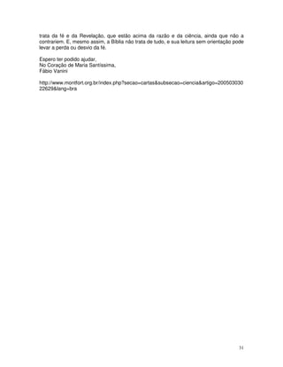 31
trata da fé e da Revelação, que estão acima da razão e da ciência, ainda que não a
contrariem. E, mesmo assim, a Bíblia não trata de tudo, e sua leitura sem orientação pode
levar a perda ou desvio da fé.
Espero ter podido ajudar,
No Coração de Maria Santíssima,
Fábio Vanini
http://www.montfort.org.br/index.php?secao=cartas&subsecao=ciencia&artigo=200503030
22629&lang=bra
 