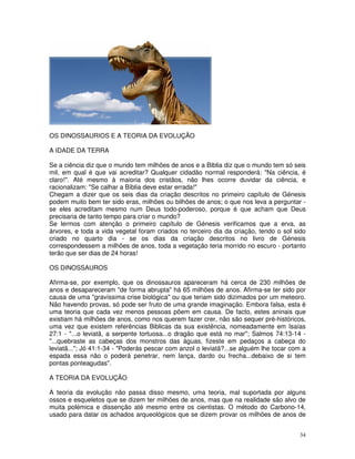 34
OS DINOSSAURIOS E A TEORIA DA EVOLUÇÃO
A IDADE DA TERRA
Se a ciência diz que o mundo tem milhões de anos e a Biblia diz que o mundo tem só seis
mil, em qual é que vai acreditar? Qualquer cidadão normal responderá: "Na ciência, é
claro!". Até mesmo à maioria dos cristãos, não lhes ocorre duvidar da ciência, e
racionalizam: "Se calhar a Bíblia deve estar errada!"
Chegam a dizer que os seis dias da criação descritos no primeiro capítulo de Génesis
podem muito bem ter sido eras, milhões ou bilhões de anos; o que nos leva a perguntar -
se eles acreditam mesmo num Deus todo-poderoso, porque é que acham que Deus
precisaria de tanto tempo para criar o mundo?
Se lermos com atenção o primeiro capítulo de Génesis verificamos que a erva, as
árvores, e toda a vida vegetal foram criados no terceiro dia da criação, tendo o sol sido
criado no quarto dia - se os dias da criação descritos no livro de Génesis
correspondessem a milhões de anos, toda a vegetação teria morrido no escuro - portanto
terão que ser dias de 24 horas!
OS DINOSSAUROS
Afirma-se, por exemplo, que os dinossauros apareceram há cerca de 230 milhões de
anos e desapareceram "de forma abrupta" há 65 milhões de anos. Afirma-se ter sido por
causa de uma "gravíssima crise biológica" ou que teriam sido dizimados por um meteoro.
Não havendo provas, só pode ser fruto de uma grande imaginação. Embora falsa, esta é
uma teoria que cada vez menos pessoas põem em causa. De facto, estes aninais que
existiam há milhões de anos, como nos querem fazer crer, não são sequer pré-históricos,
uma vez que existem referências Biblicas da sua existência, nomeadamente em Isaías
27:1 - "...o leviatã, a serpente tortuosa...o dragão que está no mar"; Salmos 74:13-14 -
"...quebraste as cabeças dos monstros das águas, fizeste em pedaços a cabeça do
leviatã..."; Jó 41:1-34 - "Poderás pescar com anzol o leviatã?...se alguém lhe tocar com a
espada essa não o poderá penetrar, nem lança, dardo ou frecha...debaixo de si tem
pontas ponteagudas".
A TEORIA DA EVOLUÇÃO
A teoria da evolução não passa disso mesmo, uma teoria, mal suportada por alguns
ossos e esqueletos que se dizem ter milhões de anos, mas que na realidade são alvo de
muita polémica e dissenção até mesmo entre os cientistas. O método do Carbono-14,
usado para datar os achados arqueológicos que se dizem provar os milhões de anos de
 