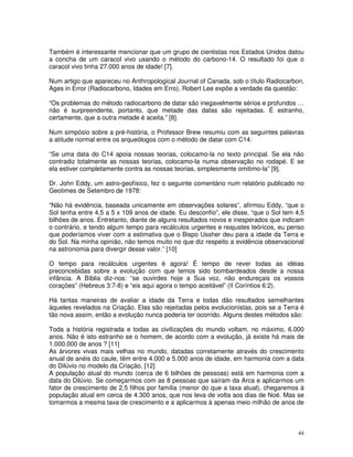 44
Também é interessante mencionar que um grupo de cientistas nos Estados Unidos datou
a concha de um caracol vivo usando o método do carbono-14. O resultado foi que o
caracol vivo tinha 27.000 anos de idade! [7].
Num artigo que apareceu no Anthropological Journal of Canada, sob o título Radiocarbon,
Ages in Error (Radiocarbono, Idades em Erro), Robert Lee expõe a verdade da questão:
“Os problemas do método radiocarbono de datar são inegavelmente sérios e profundos …
não é surpreendente, portanto, que metade das datas são rejeitadas. É estranho,
certamente, que a outra metade é aceita.” [8].
Num simpósio sobre a pré-história, o Professor Brew resumiu com as seguintes palavras
a atitude normal entre os arqueólogos com o método de datar com C14:
“Se uma data do C14 apoia nossas teorias, colocamo-la no texto principal. Se ela não
contradiz totalmente as nossas teorias, colocamo-la numa observação no rodapé. E se
ela estiver completamente contra as nossas teorias, simplesmente omitimo-la” [9].
Dr. John Eddy, um astro-geofísico, fez o seguinte comentário num relatório publicado no
Geotimes de Setembro de 1978:
“Não há evidência, baseada unicamente em observações solares”, afirmou Eddy, “que o
Sol tenha entre 4,5 a 5 x 109 anos de idade. Eu desconfio”, ele disse, “que o Sol tem 4,5
bilhões de anos. Entretanto, diante de alguns resultados novos e inesperados que indicam
o contrário, e tendo algum tempo para recálculos urgentes e reajustes teóricos, eu penso
que poderíamos viver com a estimativa que o Bispo Ussher deu para a idade da Terra e
do Sol. Na minha opinião, não temos muito no que diz respeito a evidência observacional
na astronomia para divergir desse valor.” [10]
O tempo para recálculos urgentes é agora! É tempo de rever todas as idéias
preconcebidas sobre a evolução com que temos sido bombardeados desde a nossa
infância. A Bíblia diz-nos: “se ouvirdes hoje a Sua voz, não endureçais os vossos
corações” (Hebreus 3:7-8) e “eis aqui agora o tempo aceitável” (II Coríntios 6:2).
Há tantas maneiras de avaliar a idade da Terra e todas dão resultados semelhantes
àqueles revelados na Criação. Elas são rejeitadas pelos evolucionistas, pois se a Terra é
tão nova assim, então a evolução nunca poderia ter ocorrido. Alguns destes métodos são:
Toda a história registrada e todas as civilizações do mundo voltam, no máximo, 6.000
anos. Não é isto estranho se o homem, de acordo com a evolução, já existe há mais de
1.000.000 de anos ? [11]
As árvores vivas mais velhas no mundo, datadas corretamente através do crescimento
anual de anéis do caule, têm entre 4.000 e 5.000 anos de idade, em harmonia com a data
do Dilúvio no modelo da Criação. [12]
A população atual do mundo (cerca de 6 bilhões de pessoas) está em harmonia com a
data do Dilúvio. Se começarmos com as 8 pessoas que saíram da Arca e aplicarmos um
fator de crescimento de 2,5 filhos por família (menor do que a taxa atual), chegaremos à
população atual em cerca de 4.300 anos, que nos leva de volta aos dias de Noé. Mas se
tomarmos a mesma taxa de crescimento e a aplicarmos à apenas meio milhão de anos de
 